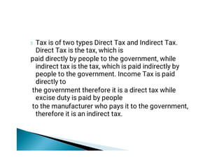 Tax is of two types Direct Tax and Indirect Tax.
Direct Tax is the tax, which is
paid directly by people to the government, while
indirect tax is the tax, which is paid indirectly by
people to the government. Income Tax is paid
directly to
the government therefore it is a direct tax while
excise duty is paid by people
to the manufacturer who pays it to the government,
therefore it is an indirect tax.
 