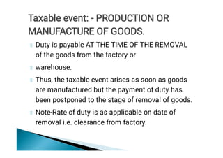 Duty is payable AT THE TIME OF THE REMOVAL
of the goods from the factory or
warehouse.
Thus, the taxable event arises as soon as goods
are manufactured but the payment of duty has
been postponed to the stage of removal of goods.
Note-Rate of duty is as applicable on date of
removal i.e. clearance from factory.
Taxable event: - PRODUCTION OR
MANUFACTURE OF GOODS.
 