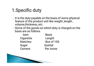It is the duty payable on the basis of some physical
feature of the product unit like weight ,length ,
volume,thickness, etc.
Some of the goods on which duty is charged on the
basis are as follows
item Basis
Cigarette Length
Matches Box of 100
Sugar Quintal
Cement Per tonne
1.Speciﬁc duty
 