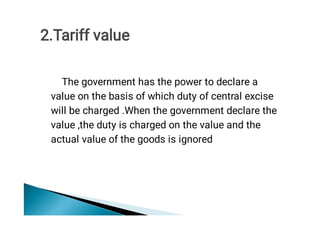 The government has the power to declare a
value on the basis of which duty of central excise
will be charged .When the government declare the
value ,the duty is charged on the value and the
actual value of the goods is ignored
2.Tariff value
 