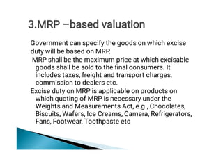 Government can specify the goods on which excise
duty will be based on MRP.
MRP shall be the maximum price at which excisable
goods shall be sold to the ﬁnal consumers. It
includes taxes, freight and transport charges,
commission to dealers etc.
Excise duty on MRP is applicable on products on
which quoting of MRP is necessary under the
Weights and Measurements Act, e.g., Chocolates,
Biscuits, Wafers, Ice Creams, Camera, Refrigerators,
Fans, Footwear, Toothpaste etc
3.MRP –based valuation
 