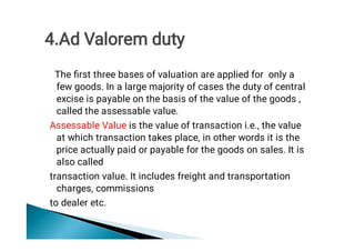 The ﬁrst three bases of valuation are applied for only a
few goods. In a large majority of cases the duty of central
excise is payable on the basis of the value of the goods ,
called the assessable value.
Assessable Value is the value of transaction i.e., the value
at which transaction takes place, in other words it is the
price actually paid or payable for the goods on sales. It is
also called
transaction value. It includes freight and transportation
charges, commissions
to dealer etc.
4.Ad Valorem duty
 