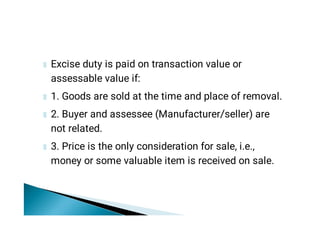Excise duty is paid on transaction value or
assessable value if:
1. Goods are sold at the time and place of removal.
2. Buyer and assessee (Manufacturer/seller) are
not related.
3. Price is the only consideration for sale, i.e.,
money or some valuable item is received on sale.
 