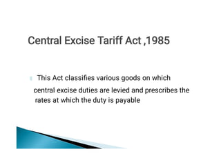 This Act classiﬁes various goods on which
central excise duties are levied and prescribes the
rates at which the duty is payable
Central Excise Tariff Act ,1985
 