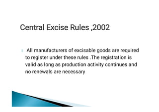 All manufacturers of excisable goods are required
to register under these rules .The registration is
valid as long as production activity continues and
no renewals are necessary
Central Excise Rules ,2002
 