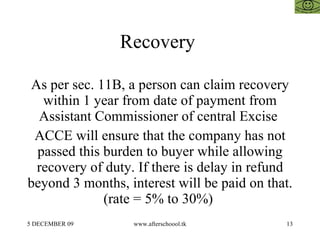 Recovery  As per sec. 11B, a person can claim recovery within 1 year from date of payment from Assistant Commissioner of central Excise  ACCE will ensure that the company has not passed this burden to buyer while allowing recovery of duty. If there is delay in refund beyond 3 months, interest will be paid on that. (rate = 5% to 30%)  