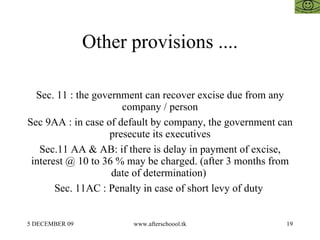 Other provisions .... Sec. 11 : the government can recover excise due from any company / person Sec 9AA : in case of default by company, the government can presecute its executives Sec.11 AA & AB: if there is delay in payment of excise, interest @ 10 to 36 % may be charged. (after 3 months from date of determination)  Sec. 11AC : Penalty in case of short levy of duty  