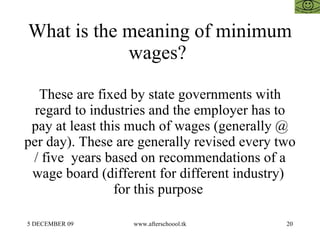 What is the meaning of minimum wages?  These are fixed by state governments with regard to industries and the employer has to pay at least this much of wages (generally @ per day). These are generally revised every two / five  years based on recommendations of a wage board (different for different industry)  for this purpose  