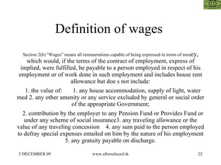 Definition of wages  Section 2(h) “Wages” means all remunerations capable of being expressed in terms of mon ey, which would, if the terms of the contract of employment, express of implied, were fulfilled, be payable to a person employed in respect of his employment or of work done in such employment and includes house rent allowance but doe s not include: 1. the value of:  1. any house accommodation, supply of light, water med 2. any other amenity or any service excluded by general or social order of the appropriate Government; 2. contribution by the employer to any Pension Fund or Provides Fund or under any scheme of social insurance3. any traveling allowance or the value of any traveling concession  4. any sum paid to the person employed to defray special expenses entailed on him by the nature of his employment 5. any gratuity payable on discharge. 