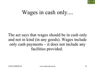 Wages in cash only.... The act says that wages should be in cash only and not in kind (in any goods). Wages include only cash payments – it does not include any facilities provided.  