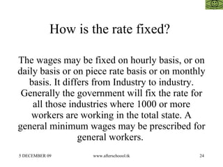 How is the rate fixed?  The wages may be fixed on hourly basis, or on daily basis or on piece rate basis or on monthly basis. It differs from Industry to industry. Generally the government will fix the rate for all those industries where 1000 or more workers are working in the total state. A general minimum wages may be prescribed for general workers.  