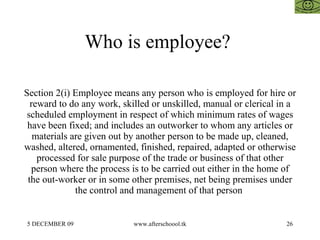 Who is employee?  Section 2(i) Employee means any person who is employed for hire or reward to do any work, skilled or unskilled, manual or clerical in a scheduled employment in respect of which minimum rates of wages have been fixed; and includes an outworker to whom any articles or materials are given out by another person to be made up, cleaned, washed, altered, ornamented, finished, repaired, adapted or otherwise processed for sale purpose of the trade or business of that other person where the process is to be carried out either in the home of the out-worker or in some other premises, net being premises under the control and management of that person  
