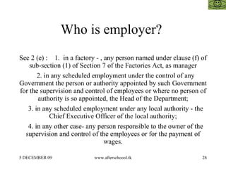 Who is employer?  Sec 2 (e) :  1.  in a factory - , any person named under clause (f) of sub-section (1) of Section 7 of the Factories Act, as manager 2. in any scheduled employment under the control of any Government the person or authority appointed by such Government for the supervision and control of employees or where no person of authority is so appointed, the Head of the Department; 3. in any scheduled employment under any local authority - the Chief Executive Officer of the local authority; 4. in any other case- any person responsible to the owner of the supervision and control of the employees or for the payment of wages. 