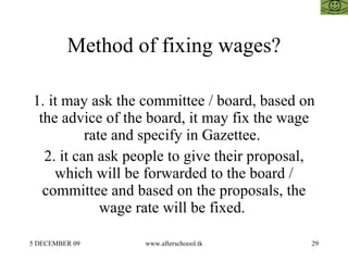 Method of fixing wages? 1. it may ask the committee / board, based on the advice of the board, it may fix the wage rate and specify in Gazettee.  2. it can ask people to give their proposal, which will be forwarded to the board / committee and based on the proposals, the wage rate will be fixed.  