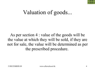 Valuation of goods... As per section 4 : value of the goods will be the value at which they will be sold, if they are not for sale, the value will be determined as per the prescribed procedure.  
