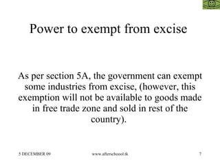 Power to exempt from excise  As per section 5A, the government can exempt some industries from excise, (however, this exemption will not be available to goods made in free trade zone and sold in rest of the country).  