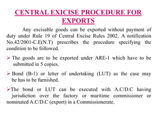 CENTRAL EXICISE PROCEDURE FOR
EXPORTS
Any excisable goods can be exported without payment of
duty under Rule 19 of Central Excise Rules 2002. A notification
No.42/2001-C.E(N.T) prescribes the procedure specifying the
condition to be followed.
 The goods are to be exported under ARE-1 which have to be
submitted in 5 copies.
 Bond (B-1) or letter of undertaking (LUT) as the case may
be has to be furnished.
The bond or LUT can be executed with A.C/D.C having
jurisdiction over the factory or maritime commissioner or
nominated A.C/D.C (export) in a Commissionerate.
 