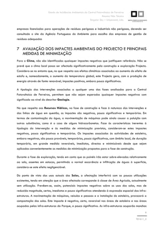 Estudo de Incidências Ambientais da Central Fotovoltaica de Ferreiras
Resumo Não Técnico
Singular Sky – Unipessoal, Lda.
9
T01611_2
empresas licenciadas para operações de resíduos perigosos e industriais não perigosos, devendo ser
consultado o site da Agência Portuguesa do Ambiente para escolha das empresas de gestão de
resíduos adequadas
7 AVALIAÇÃO DOS IMPACTES AMBIENTAIS DO PROJECTO E PRINCIPAIS
MEDIDAS DE MINIMIZAÇÃO
Para o Clima, não são identificados quaisquer impactes negativos que justifiquem referência. Não se
prevê que o clima local possa ser afectado significativamente pela construção e exploração Projecto.
Considera-se no entanto que, no que respeita aos efeitos climáticos associados ao aumento do efeito de
estufa e, nomeadamente, o aumento da temperatura global, este Projecto gera, com a produção de
energia através de fonte renovável, impactes positivos, embora pouco significativos.
A tipologia das intervenções associadas a qualquer uma das fases analisadas para a Central
Fotovoltaica de Ferreiras, permitem que não sejam esperados quaisquer impactes negativos com
significado ao nível do descritor Geologia.
No que respeita aos Recursos Hídricos, na fase de construção e face à natureza das intervenções e
das linhas de água em questão, os impactes são negativos, pouco significativos e temporários. Em
termos de contaminação da água, a movimentação de máquinas pode ainda causar a poluição com
outras substâncias, como é o caso de alguns hidrocarbonetos. Face às características inerentes à
tipologia da intervenção e às medidas de minimização previstas, consideram-se estes impactes
negativos, pouco significativos e temporários. Os impactes associados às actividades de estaleiro,
embora negativos, são pouco prováveis, temporários, pouco significativos, com âmbito local, de duração
temporária, em grande medida reversíveis, imediatos, directos e minimizáveis desde que sejam
aplicadas convenientemente as medidas de minimização propostas para a fase de construção.
Durante a fase de exploração, tendo em conta que os painéis irão estar sobre-elevados relativamente
ao solo, assentes em estacas, permitindo a normal escorrência e infiltração de águas à superfície,
considera-se este efeito negligenciável.
Do ponto de vista dos usos actuais dos Solos, a afectação interferirá com as poucas utilizações
existentes, tendo em atenção que a área afectada corresponde à classe de Área Agrícola, actualmente
sem utilização. Prevêem-se, assim, potenciais impactes negativos sobre os usos dos solos, mas de
reduzida magnitude, certos, imediatos e pouco significativos atendendo à expressão espacial das infra-
estruturas. A movimentação de máquinas, veículos e pessoas e a instalação do estaleiro, provocará a
compactação dos solos. Este impacte é negativo, certo, reversível nas áreas de estaleiro e nas áreas
ocupadas pelas infra-estruturas do Parque, e pouco significativo. As infra-estruturas ocuparão manchas
 