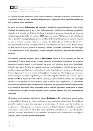 Estudo de Incidências Ambientais da Central Fotovoltaica de Ferreiras
Resumo Não Técnico
Singular Sky – Unipessoal, Lda.
10
T01611_2
de solo com limitações moderadas e com poucas ou nenhumas limitações. Deste modo, considera-se que
a afectação de solo se traduz num impacte negativo pouco significativo, certo, de magnitude reduzida,
mas de âmbito local e minimizável.
Do ponto de vista do Ordenamento do Território, a questão da compatibilidade com Plano Director
Municipal de Albufeira deverá ser, a nível do licenciamento, resolvida entre a Câmara Municipal de
Albufeira e o promotor do Projecto. Mediante a emissão de pareceres favoráveis por parte da
entidade regional da RAN e por parte da CCDR Algarve, e emissão TURH por parte da ARH Algarve,
não se identificam incompatibilidades com as servidões do Domínio Hídrico, Reserva Ecológica Nacional
ou com a Reserva Agrícola Nacional. A emissão de Declaração de Incidências Favorável ou
Condicionalmente Favorável, pressupõe também a compatibilidade do Projecto com o Regime Jurídico
da REN. De acordo a nova proposta de delimitação de REN no concelho de Albufeira, em elaboração,
é expectável que não exista afectação de REN na construção e exploração da Central Fotovoltaica de
Ferreiras.
Os principais impactes negativos sobre os Ecossistemas (Fauna e Flora) ocorrerão na fase de
construção do Projecto, decorrente da presença humana e de maquinaria no terreno e das acções de
remoção do coberto vegetal e movimentações de terras e de máquinas, entre outras perturbações
induzidas pela obra. Trata-se de impactes negativos, mas localizados e minimizáveis, pelo que se
consideram pouco significativos. As afectações de maior magnitude serão sentidas na afectação da
linha de água que atravessa o terreno. A afectação da vegetação da linha de água que atravessa o
terreno configura um impacte significativo, mas de média magnitude. Na fase de construção para a
Fauna Terrestre, o Projecto provocará efeitos negativos, pouco significativos. Na fase de exploração,
considera-se os impactes na fauna terrestre, serão negativos, pouco significativos, as comunidades
faunísticas mais afectadas pela implementação do projecto não apresentam valores conservacionistas
e/ou ecológicos importantes, sendo de salientar que as linhas de água serão preservadas. A fase de
exploração não apresenta impactes adicionais para o presente descritor pois tudo permanece sem
alterações.
Os impactes negativos (pouco significativos) sobre a Qualidade do Ar, verificar-se-ão apenas na fase
de construção do Projecto e estarão associados estando associados principalmente às emissões de
partículas resultantes, quer das escavações e movimentação de terras, quer da circulação de
maquinaria e veículos pesados nas fases de construção e desactivação, que afectarão os receptores
mais próximos das frentes de obra. Com maior significância, consideram-se os impactes positivos
indirectos resultantes do benefício do aproveitamento da energia solar em detrimento da produção de
energia a partir da queima de combustíveis fósseis.
 