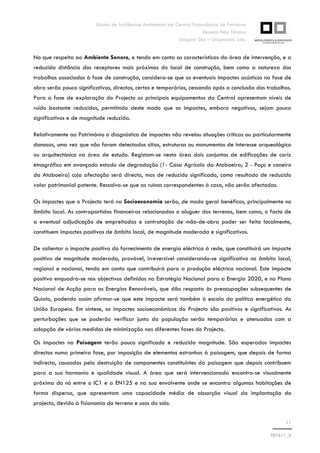 Estudo de Incidências Ambientais da Central Fotovoltaica de Ferreiras
Resumo Não Técnico
Singular Sky – Unipessoal, Lda.
11
T01611_2
No que respeita ao Ambiente Sonoro, e tendo em conta as características da área de intervenção, e a
reduzida distância dos receptores mais próximos do local de construção, bem como a natureza dos
trabalhos associados à fase de construção, considera-se que os eventuais impactes acústicos na fase de
obra serão pouco significativos, directos, certos e temporários, cessando após a conclusão dos trabalhos.
Para a fase de exploração do Projecto os principais equipamentos da Central apresentam níveis de
ruído bastante reduzidos, permitindo deste modo que os impactes, embora negativos, sejam pouco
significativos e de magnitude reduzida.
Relativamente ao Património o diagnóstico de impactes não revelou situações críticas ou particularmente
danosas, uma vez que não foram detectados sítios, estruturas ou monumentos de interesse arqueológico
ou arquitectónico na área de estudo. Registam-se nesta área dois conjuntos de edificações de cariz
etnográfico em avançado estado de degradação (1- Casa Agrícola da Ataboeira; 2 - Poço e caneiro
da Ataboeira) cuja afectação será directa, mas de reduzido significado, como resultado de reduzido
valor patrimonial patente. Ressalva-se que as ruínas correspondentes à casa, não serão afectadas.
Os impactes que o Projecto terá na Socioeconomia serão, de modo geral benéficos, principalmente no
âmbito local. As contrapartidas financeiras relacionadas o aluguer dos terrenos, bem como, o facto de
a eventual adjudicação de empreitadas e contratação de mão-de-obra poder ser feita localmente,
constituem impactes positivos de âmbito local, de magnitude moderada e significativos.
De salientar o impacte positivo do fornecimento de energia eléctrica à rede, que constituirá um impacte
positivo de magnitude moderada, provável, irreversível considerando-se significativo no âmbito local,
regional e nacional, tendo em conta que contribuirá para a produção eléctrica nacional. Este impacte
positivo enquadra-se nos objectivos definidos na Estratégia Nacional para a Energia 2020, e no Plano
Nacional de Acção para as Energias Renováveis, que dão resposta às preocupações subsequentes de
Quioto, podendo assim afirmar-se que este impacte será também à escala da política energética da
União Europeia. Em síntese, os impactes socioeconómicos do Projecto são positivos e significativos. As
perturbações que se poderão verificar junto da população serão temporárias e atenuadas com a
adopção de várias medidas de minimização nas diferentes fases do Projecto.
Os impactes na Paisagem terão pouco significado e reduzida magnitude. São esperados impactes
directos numa primeira fase, por imposição de elementos estranhos à paisagem, que depois de forma
indirecta, causados pela destruição de componentes constituintes da paisagem que depois contribuem
para a sua harmonia e qualidade visual. A área que será intervencionada encontra-se visualmente
próxima do nó entre o IC1 e a EN125 e na sua envolvente onde se encontra algumas habitações de
forma dispersa, que apresentam uma capacidade média de absorção visual da implantação do
projecto, devido à fisionomia do terreno e usos do solo.
 