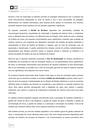 Estudo de Incidências Ambientais da Central Fotovoltaica de Ferreiras
Resumo Não Técnico
Singular Sky – Unipessoal, Lda.
12
T01611_2
Durante a fase de exploração os impactes previstos na paisagem relacionam-se com a presença das
novas infra-estruturas implantadas na área de estudo e com a nova sub-unidade de paisagem.
Relativamente aos módulos fotovoltaicos, estes destacar-se-ão apenas na envolvente mais próxima,
causando impactes visuais negativos mas de reduzida magnitude e significado.
Os impactes associados à Gestão de Resíduos dependem das quantidades, condições de
armazenagem temporária, capacidades de valorização e tipologia dos destinos finais, a estabelecer
para os diferentes tipos de resíduos, nas diferentes fases do Projecto. Assim, tendo em conta a tipologia
de Projecto em causa, aos impactes, previsivelmente pouco significativos, induzidos pela produção de
resíduos, associa-se uma magnitude que dependerá, sobretudo, das medidas de gestão adoptadas e
contempladas no Plano de Gestão de Resíduos a adoptar, quer na fase de construção, quer de
exploração e desactivação. A gestão sustentável dos resíduos, através de práticas ambientalmente e
energicamente mais eficazes, permitirá reduzir os impactes directos e indirectos no ambiente e no
sistema de gestão de resíduos da área de influência do Projecto.
Refira-se que os impactes ambientais associados à fase de desactivação do Projecto consideram-se
semelhantes aos envolvidos na fase de construção embora, na sua generalidade, menos significativos.
De facto, as actividades referenciadas como geradoras de impactes ambientais na fase desactivação,
têm, na sua totalidade, um paralelo com a fase de construção, gerando em todos os aspectos, impactes
com uma significância mais reduzida e em menor número.
Os principais impactes decorrentes deste Projecto terão lugar na fase de construção sendo, portanto,
nesta fase, que se concentram também as principais medidas de minimização propostas. Assim, para a
fase de obra foi proposta a implementação de um Sistema de Gestão Ambiental, no qual se encontram
definidas todas as medidas que deverão ser acauteladas e que minimizam os impactes negativos das
obras. Estas regras deverão salvaguardar toda a legislação em vigor, quer relativa a aspectos
ambientais, quer relativa a aspectos de ordenamento, sinalização de rodovias, entre outras que sejam
relevantes.
As medidas previstas englobam aspectos diversificados como a prevenção de acidentes ambientais, a
gestão das frentes de obra e dos estaleiros, a gestão de origens de água e efluentes, a gestão da
movimentação de terras, a gestão de resíduos e a construção e manutenção de caminhos. Trata-se de
medidas que minimizam efeitos sobre vários aspectos ambientais em simultâneo.
Está também prevista, ao nível das medidas específicas e das medidas gerais de gestão ambiental de
obra, a recuperação das áreas afectadas pelas obras. Das áreas temporariamente degradadas pela
presença do estaleiro, dos parques de máquinas e de armazenamento, os acessos provisórios, entre
 