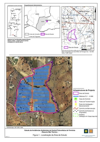 1/25.000
!
!
!
!
! !
!.
!!
!
!
!
!
FARO
LISBOA
BEJA
ÉVORA
PORTALEGRE
PORTO
COIMBRA
VISEU
SANTARÉM
BRAGA
BRAGANÇA
CASTELO BRANCO
SETÚBAL
Localização da área de estudo
Área de Estudo
Sistema de Coordenadas Hayford-Gauss
Datum Lisboa , origem Ponto Central
Unidades em metros (DtLx)
Base Cartográfica da Carta Militar de Portugal, Esc. 1:25 000,
folha n.º 605, IGeoE
Figura 1 - Localização da Área de Estudo
T01611_2
Estudo de Incidências Ambientais da Central Fotovoltaica de Ferreiras
- Resumo Não Técnico -
$GUIA
SILVES
ALBUFEIRA
LAGOA
LOULÉ
Limite de Concelho
Limite de Freguesia
Área de Estudo
Enquadramento Administrativo
0 500 m
Escala: 1:25000
0 100 m
Escala: 1:5000
$
Ortofotomapa, IGP, ESRI, 2006
Caminho de Manutenção
Área de Estudo
Módulos FV 1 - 6 MW
Casa de Controlo
Posto de Transformação
Posto de Interligação /
Seccionamento
Caminho de Acesso ao
Proprietário
Estaleiro
(Vedação em chapa tapume)
Infraestruturas de Projecto
 