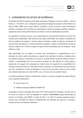 Estudo de Incidências Ambientais da Central Fotovoltaica de Ferreiras
Resumo Não Técnico
Singular Sky – Unipessoal, Lda.
3
T01611_2
3 ANTECEDENTES DO ESTUDO DE INCIDÊNCIAS
Em Outubro de 2010 foi lançado pela Direcção de Energia e Geologia um Concurso Público – Concurso
Publico n.º 1/FV/2010 - para atribuição de capacidade de injecção de potência na Rede Eléctrica de
Serviço Público (RESP) para energia eléctrica produzida a partir de centrais solares fotovoltaicas,
incluindo a tecnologia solar fotovoltaica de concentração, e pontos de recepção associados, mediante o
pagamento de uma contrapartida financeira ao Estado no acto de adjudicação dos contratos.
No seguimento do referido concurso, e por apresentação das contrapartidas financeiras de valor mais
elevado, foram adjudicados à SOL Cativante, Lda (antiga identificação do promotor) a totalidade dos
lotes de potência, que segundo o concurso, estavam atribuídos à região do Algarve, perfazendo 15
contratos/lotes equivalentes a um total de 30 MVA de potência a injectar na Rede Eléctrica de Serviço
Público do Algarve. Os 15 lotes da região do Algarve ficaram distribuídos por três municípios – Silves,
Albufeira e Loulé.
Após identificação de um conjunto de terrenos cujas características se compatibilizavam com a
instalação de centrais solares fotovoltaicas, as mesmas foram colocadas à análise e validação prévia
da entidade promotora e licenciadora do concurso e da Rede eléctrica de Serviço Público de forma a
verificar a exequibilidade face às infra-estruturas existentes da rede eléctrica de serviço público e
capacidade de recepção das subestações de média tensão. No seguimento da exequibilidade de
recepção das infra-estruturas de rede eléctrica foram realizados os requerimentos, pela Sol Cativante,
Lda, para atribuição de “Pontos de Recepção” os quais foram aprovados, através de ofício emitido
pela entidade licenciadora em Junho de 2011, para os terrenos alvo do presente Projecto.
A entidade licenciadora atribuiu à entidade Sol Cativante o ponto de recepção de energia eléctrica
com as seguintes características:
Zona de rede: 54;
Potência de ligação 6 000 kW (6 000 kVA).
Localização do Ponto de Recepção (PR): Apoio 5 FR 15-63-2/Moinho da Ataboeira. O apoio situa-se
no terreno em análise. O Ponto de Recepção foi atribuído à Sol Cativante (antiga denominação do
Promotor do Projecto), pela DGEG, em Junho de 2011 e em Julho foi entregue naqueles serviços o
processo para atribuição da Licença de Estabelecimento da Instalação que aguarda a execução e
entrega do Estudo de Incidências Ambientais.
 