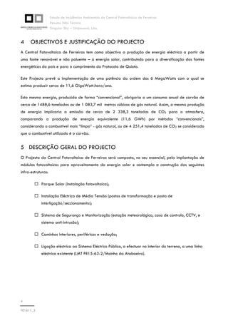 Estudo de Incidências Ambientais da Central Fotovoltaica de Ferreiras
Resumo Não Técnico
Singular Sky – Unipessoal, Lda.
4
T01611_2
4 OBJECTIVOS E JUSTIFICAÇÃO DO PROJECTO
A Central Fotovoltaica de Ferreiras tem como objectivo a produção de energia eléctrica a partir de
uma fonte renovável e não poluente – a energia solar, contribuindo para a diversificação das fontes
energéticas do país e para o cumprimento do Protocolo de Quioto.
Este Projecto prevê a implementação de uma potência da ordem dos 6 MegaWatts com a qual se
estima produzir cerca de 11,6 GigaWatt.hora/ano.
Esta mesma energia, produzida de forma “convencional”, obrigaria a um consumo anual de carvão de
cerca de 1488,6 toneladas ou de 1 083,7 mil metros cúbicos de gás natural. Assim, a mesma produção
de energia implicaria a emissão de cerca de 2 338,3 toneladas de CO2 para a atmosfera,
comparando a produção de energia equivalente (11,6 GWh) por métodos “convencionais”,
considerando o combustível mais “limpo” - gás natural, ou de 4 251,4 toneladas de CO2 se considerado
que o combustível utilizado é o carvão.
5 DESCRIÇÃO GERAL DO PROJECTO
O Projecto da Central Fotovoltaica de Ferreiras será composto, no seu essencial, pela implantação de
módulos fotovoltaicos para aproveitamento da energia solar e contempla a construção das seguintes
infra-estruturas:
Parque Solar (Instalação fotovoltaica);
Instalação Eléctrica de Média Tensão (postos de transformação e posto de
interligação/seccionamento);
Sistema de Segurança e Monitorização (estação meteorológica, casa de controlo, CCTV, e
sistema anti-intrusão);
Caminhos interiores, periféricos e vedação;
Ligação eléctrica ao Sistema Eléctrico Público, a efectuar no interior do terreno, a uma linha
eléctrica existente (LMT FR15-63-2/Moinho da Ataboeira).
 