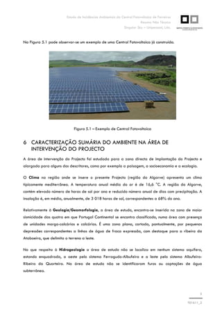 Estudo de Incidências Ambientais da Central Fotovoltaica de Ferreiras
Resumo Não Técnico
Singular Sky – Unipessoal, Lda.
5
T01611_2
Na Figura 5.1 pode observar-se um exemplo de uma Central Fotovoltaica já construída.
Figura 5.1 – Exemplo de Central Fotovoltaica
6 CARACTERIZAÇÃO SUMÁRIA DO AMBIENTE NA ÁREA DE
INTERVENÇÃO DO PROJECTO
A área de intervenção do Projecto foi estudada para a zona directa de implantação do Projecto e
alargada para alguns dos descritores, como por exemplo a paisagem, a socioeconomia e a ecologia.
O Clima na região onde se insere o presente Projecto (região do Algarve) apresenta um clima
tipicamente mediterrâneo. A temperatura anual média do ar é de 16,6 °C. A região do Algarve,
contém elevado número de horas de sol por ano e reduzido número anual de dias com precipitação. A
insolação é, em média, anualmente, de 3 018 horas de sol, correspondentes a 68% do ano.
Relativamente à Geologia/Geomorfologia, a área de estudo, encontra-se inserida na zona de maior
sismicidade das quatro em que Portugal Continental se encontra classificado, numa área com presença
de unidades margo-calcárias e calcárias. É uma zona plana, cortada, pontualmente, por pequenas
depressões correspondentes a linhas de água de fraca expressão, com destaque para a ribeira da
Ataboeira, que delimita o terreno a leste.
No que respeita à Hidrogeologia a área de estudo não se localiza em nenhum sistema aquífero,
estando enquadrada, a oeste pelo sistema Ferragudo-Albufeira e a leste pelo sistema Albufeira-
Ribeira da Quarteira. Na área de estudo não se identificaram furos ou captações de água
subterrânea.
 