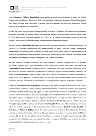 Estudo de Incidências Ambientais da Central Fotovoltaica de Ferreiras
Resumo Não Técnico
Singular Sky – Unipessoal, Lda.
6
T01611_2
Para os Recursos Hídricos Superficiais, pode realçar-se que a área de estudo se insere na Região
Hidrográfica das Ribeiras do Algarve (RH8), na Bacia das Ribeiras do Sotavento. Foram identificadas
duas linhas de água que atravessam o terreno, que vão desaguar na ribeira da Ataboeira, que se
encontra na bordadura Este do terreno.
A linha de água que atravessa transversalmente o terreno é efémera com regime de escoamento
torrencial, resultante das chuvas intensas nos meses de Inverno. O caudal médio anual é muito baixo
(4,7 l/s), sendo que a área que drenante é 748 774 m2. A ribeira da Ataboeira, a Este da área de
estudo, é uma linha de água intermitente, com escoamento nas estações húmidas.
No que respeita à Qualidade da água, nas linhas de água que intersectam a Central Fotovoltaica de
Ferreiras, as pressões identificadas são essencialmente do sector agrícola. Porém, considera-se
indeterminada a classificação da qualidade da água, dado que a massa de água a jusante (Ribeira de
Albufeira) não se encontra classificada na versão para consulta pública do Plano de Gestão das Bacias
Hidrográficas que integram a Região Hidrográfica das Ribeiras do Algarve.
Na área de estudo, os Solos dominantes são “Solos Calcários”, com uma ocupação de 57,4% da área
de estudo, seguidos dos “Solos Incipientes e Solos Argiluviados Pouco Insaturados”. Em termos de
Capacidade de Uso do Solo, na área de estudo, predominam solos com limitações moderadas, riscos
de erosão no máximo moderados, susceptíveis de utilização agrícola moderadamente intensiva. Em
termos dos Usos actuais do solo, na área de estudo da Central Fotovoltaica de Ferreiras, predomina a
classe de uso “Área Agrícola”, com cerca de 97,6% da área. São maioritariamente áreas agrícolas em
abandono, as quais apresentam o crescimento de vegetação natural de porte herbáceo a arbustivo.
Em termos do Ordenamento do território, encontram-se em vigor, na área de implantação da Central
Fotovoltaica de Ferreiras, o Plano Regional de Ordenamento do Território do Algarve, pelo Plano das
Bacia Hidrográficas das Ribeiras do Algarve, e pelo Plano Director Municipal de Albufeira. De acordo
com este último instrumento, a área de implantação da Central Fotovoltaica de Ferreiras, encontra-se
classificada como Zona Agrícola e Zona Agrícola Condicionada. A área em estudo não interfere em
nenhum sítio da Lista Nacional de Sítios ao Abrigo da Directiva 92/43/CEE, nem em nenhuma Zona de
Protecção Especial ZPE ao abrigo da Directiva 79/409/CEE. Assim como não está inserida em áreas
referentes a Matas Nacionais ou Perímetros Florestais. Relativamente às Condicionantes, Servidões e
Restrições de Utilidade Pública, área de estudo respeitante à Central Fotovoltaica de Ferreiras,
encontra-se totalmente inserida em Reserva Agrícola Nacional e ocupa uma mancha afecta à REN com
cerca de 6,8 ha. Em domínio público hídrico, identificam-se na área de estudo, os cursos de água não
navegáveis nem flutuáveis, com os respectivos leitos e margens. Identificam-se, também, servidões
associadas às linhas eléctricas que atravessam o terreno.
 