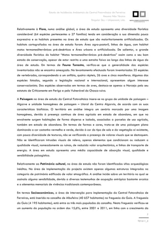Estudo de Incidências Ambientais da Central Fotovoltaica de Ferreiras
Resumo Não Técnico
Singular Sky – Unipessoal, Lda.
7
T01611_2
Relativamente à Flora, numa análise global, a área de estudo apresenta uma diversidade florística
considerável (64 espécies pertencentes a 27 famílias) tendo em consideração a sua dimensão pouco
expressiva e os habitats presentes na área de estudo que são maioritariamente artificializados. Os
habitats cartografados na área de estudo foram: Área agro-pastoril, linhas de água, com habitat
matos termomediterrânicos pré-desérticos e Área urbana e artificializada. De salientar, a grande
diversidade florística do habitat “Matos termomediterrânicos pré-desérticos” assim como o seu bom
estado de conservação, apesar de estar restrito a uma estreita faixa ao longo das linhas de água da
área de estudo. Em termos de Fauna Terrestre, verifica-se que a generalidade das espécies
inventariadas não se encontra ameaçada. No levantamento efectuado foram inventariadas 35 espécies
de vertebrados, correspondendo a um anfíbio, quatro répteis, 26 aves e cinco mamíferos. Algumas das
espécies listadas, segundo a legislação nacional e internacional, apresentam algum interesse
conservacionista. Das espécies observadas em termos de aves, destaca-se apenas a Narceja pelo seu
estatuto de Criticamente em Perigo e pelo Vulnerável do Chasco-ruivo.
A Paisagem na área de estudo da Central Fotovoltaica insere-se no grupo de unidade de paisagem –
Algarve e unidade homogénea de paisagem – Litoral do Centro Algarvio, de acordo com as suas
características biofísicas. O território em análise integra um cenário marcado por uma imagem
homogénea, devido à presença contínua de área agrícola em estado de abandono, em que na
envolvente surgem habitações de forma dispersa e isolada, associados a parcelas de uso agrícola,
também em estado de abandono. Em termos de formas e cores, trata-se de uma paisagem plana
dominando a cor castanha vermelha e verde, devido à cor do tipo de solo e da vegetação aí existente,
com pouca diversidade de texturas, não se verificando a presença de valores visuais que se destaquem.
Não se identificaram intrusões visuais de relevo, apenas elementos que condicionam ou reduzem a
qualidade visual, nomeadamente as ruínas, de reduzido valor arquitectónico, e linhas de transporte de
energia. A área em estudo apresenta uma média capacidade de absorção visual, qualidade e
sensibilidade paisagística.
Relativamente ao Património cultural, na área de estudo não foram identificados sítios arqueológicos
inéditos. Na área de implementação do projecto existem apenas algumas estruturas integradas na
categoria de património edificado de valor etnográfico. A análise incide sobre um território no qual se
assinala alguma sensibilidade, devido a diversos testemunhos de ocupação antrópica bastante arcaica
e a elementos memoriais de vivências tradicionais contemporâneas.
Em termos Socioeconómicos, a área de intervenção para implementação da Central Fotovoltaica de
Ferreiras, está inserida no concelho de Albufeira (40 657 habitantes) na freguesia da Guia. A freguesia
da Guia (4 195 habitantes), está entre as três mais populadas do concelho. Nesta freguesia verificou-se
um aumento da população na ordem dos 15,6%, entre 2001 e 2011, em linha com o crescimento da
 