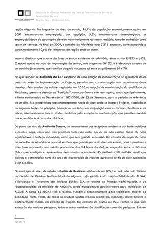 Estudo de Incidências Ambientais da Central Fotovoltaica de Ferreiras
Resumo Não Técnico
Singular Sky – Unipessoal, Lda.
8
T01611_2
região algarvia. Na freguesia da área de estudo, 94,1% da população economicamente activa em
2001 encontrava-se empregada, por oposição, 5,2% encontrava-se desempregada. A
empregabilidade da população deve-se maioritariamente ao sector terciário, também conhecido como
sector de serviços. No final de 2009, o concelho de Albufeira tinha 6 318 empresas, correspondendo a
aproximadamente 10,6% das empresas da região onde se insere.
Importa destacar que a norte da área de estudo existe um nó rodoviário, entre as vias EN125 e o IC1.
O actual acesso ao local de implantação da central, tem origem na EN125, e é efectuado através de
um caminho já existente, que ramifica daquela via, para sul entre os quilómetros 69 e 70.
No que respeita à Qualidade do Ar a existência de uma estação de monitorização da qualidade do ar
perto da área de implementação do Projecto, permitiu uma caracterização mais quantitativa deste
descritor. Pela análise dos valores registados em 2010 na estação de monitorização da qualidade do
Malpique, apenas se destaca as “Partículas”, como parâmetro cujo teor supera, ainda que ligeiramente,
o limite estabelecido no Decreto-Lei n.º 102/2010, de 23 de Setembro, para o período de referência
de um dia. As características predominantemente rurais da área onde se insere o Projecto, a existência
de algumas fontes de poluição, pontuais ou em linha, em conjugação com os factores climáticos e de
relevo, são consistentes com os dados recolhidos pela estação de monitorização, que permitem concluir
que a qualidade do ar no local é boa.
Do ponto de vista do Ambiente Sonoro, do levantamento dos receptores sensíveis e das fontes ruidosas
existentes surge, como uma das principais fontes de ruído, apesar de não existem fontes de ruído
significativas, o tráfego rodoviário, ainda que sem grande expressão. Da consulta do mapa de ruído
do concelho de Albufeira, é possível verificar que grande parte da área de estudo, para o parâmetro
Lden (que representa uma média ponderada das 24 horas do dia), se enquadra entre as isófonas
(linhas que interligam e representam níveis sonoros equivalente) 45 decibéis e 50 decibéis, sendo que
apenas a extremidade norte da área de implantação do Projecto apresenta níveis de Lden superiores
a 50 decibéis.
No município da área de estudo a Gestão de Resíduos sólidos urbanos (RSU) é realizada pelo Sistema
de Gestão de Resíduos Multimunicipal do Algarve, cuja gestão é da responsabilidade da ALGAR,
Valorização e Tratamento de Resíduos Sólidos, S.A. A recolha da fracção indiferenciada, é da
responsabilidade do município de Albufeira, sendo transportados posteriormente para instalações da
ALGAR. A cargo da ALGAR fica a recolha, triagem e encaminhamento para reciclagem, através da
Sociedade Ponto Verde, de todos os resíduos sólidos urbanos recicláveis, recolhidos selectivamente e
posteriormente triados, em estação de triagem. No contexto da gestão de RCD, verifica-se que, com
excepção dos resíduos perigosos, todos os outros resíduos são classificados como não perigosos. Existem
 