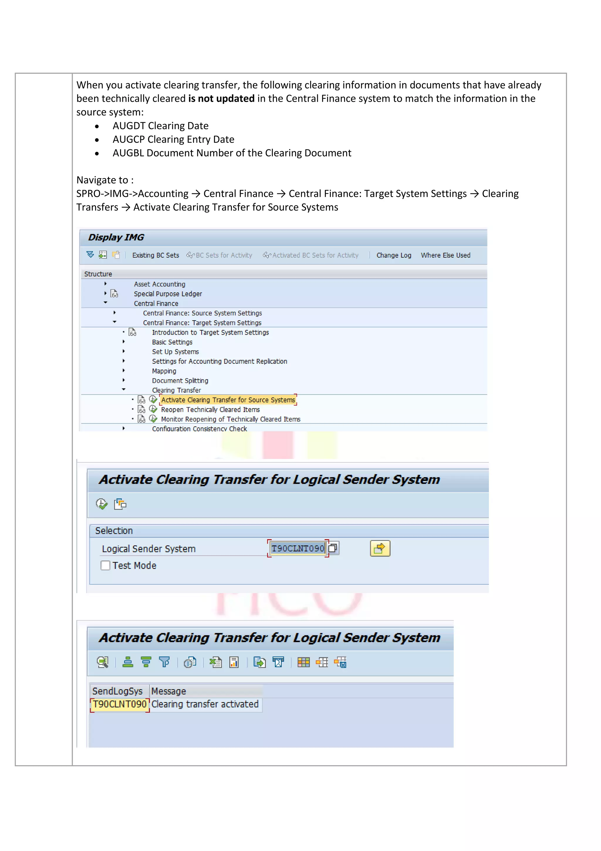 When you activate clearing transfer, the following clearing information in documents that have already
been technically cleared is not updated in the Central Finance system to match the information in the
source system:
• AUGDT Clearing Date
• AUGCP Clearing Entry Date
• AUGBL Document Number of the Clearing Document
Navigate to :
SPRO->IMG->Accounting → Central Finance → Central Finance: Target System Settings → Clearing
Transfers → Activate Clearing Transfer for Source Systems
 