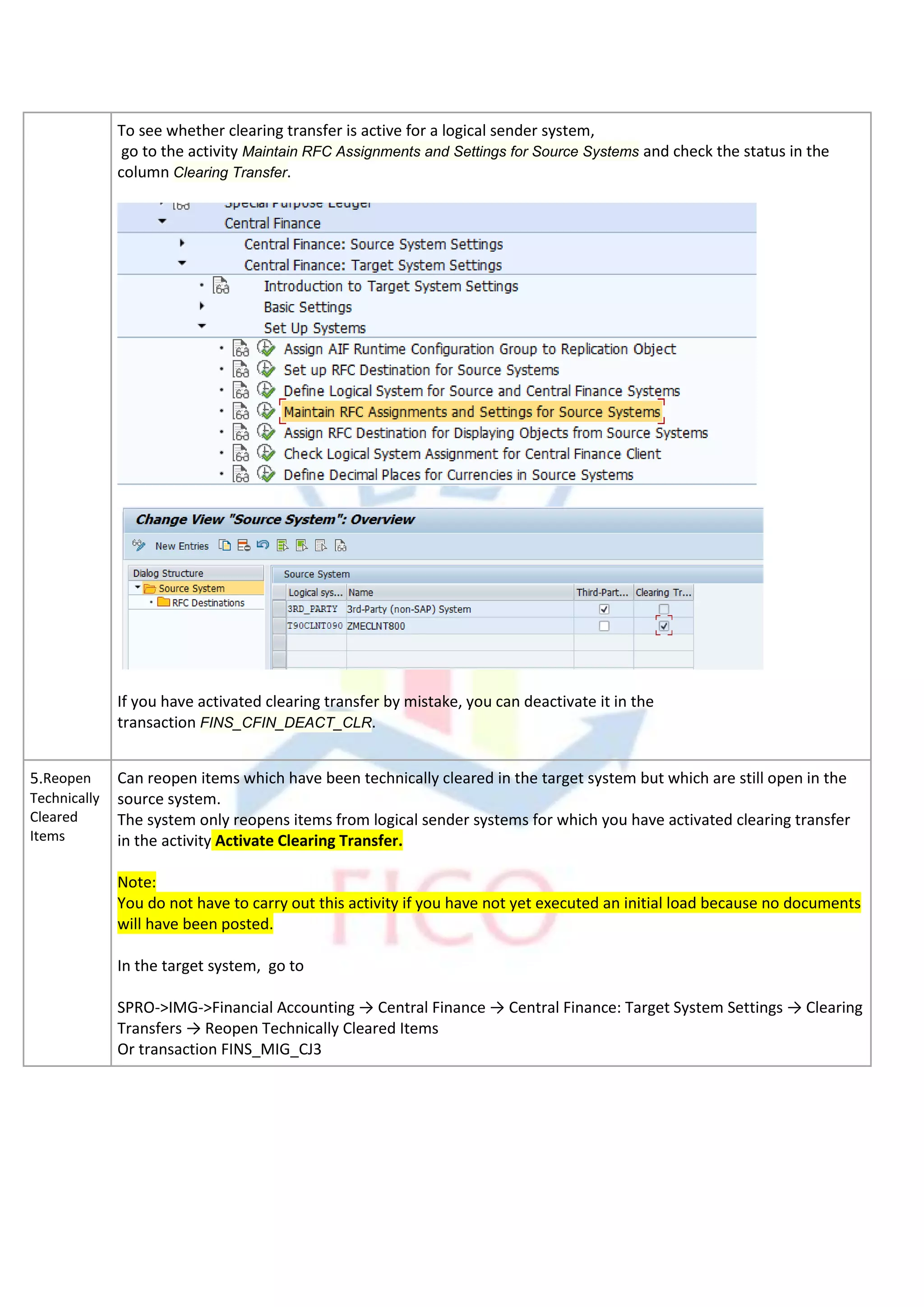 To see whether clearing transfer is active for a logical sender system,
go to the activity Maintain RFC Assignments and Settings for Source Systems and check the status in the
column Clearing Transfer.
If you have activated clearing transfer by mistake, you can deactivate it in the
transaction FINS_CFIN_DEACT_CLR.
5.Reopen
Technically
Cleared
Items
Can reopen items which have been technically cleared in the target system but which are still open in the
source system.
The system only reopens items from logical sender systems for which you have activated clearing transfer
in the activity Activate Clearing Transfer.
Note:
You do not have to carry out this activity if you have not yet executed an initial load because no documents
will have been posted.
In the target system, go to
SPRO->IMG->Financial Accounting → Central Finance → Central Finance: Target System Settings → Clearing
Transfers → Reopen Technically Cleared Items
Or transaction FINS_MIG_CJ3
 
