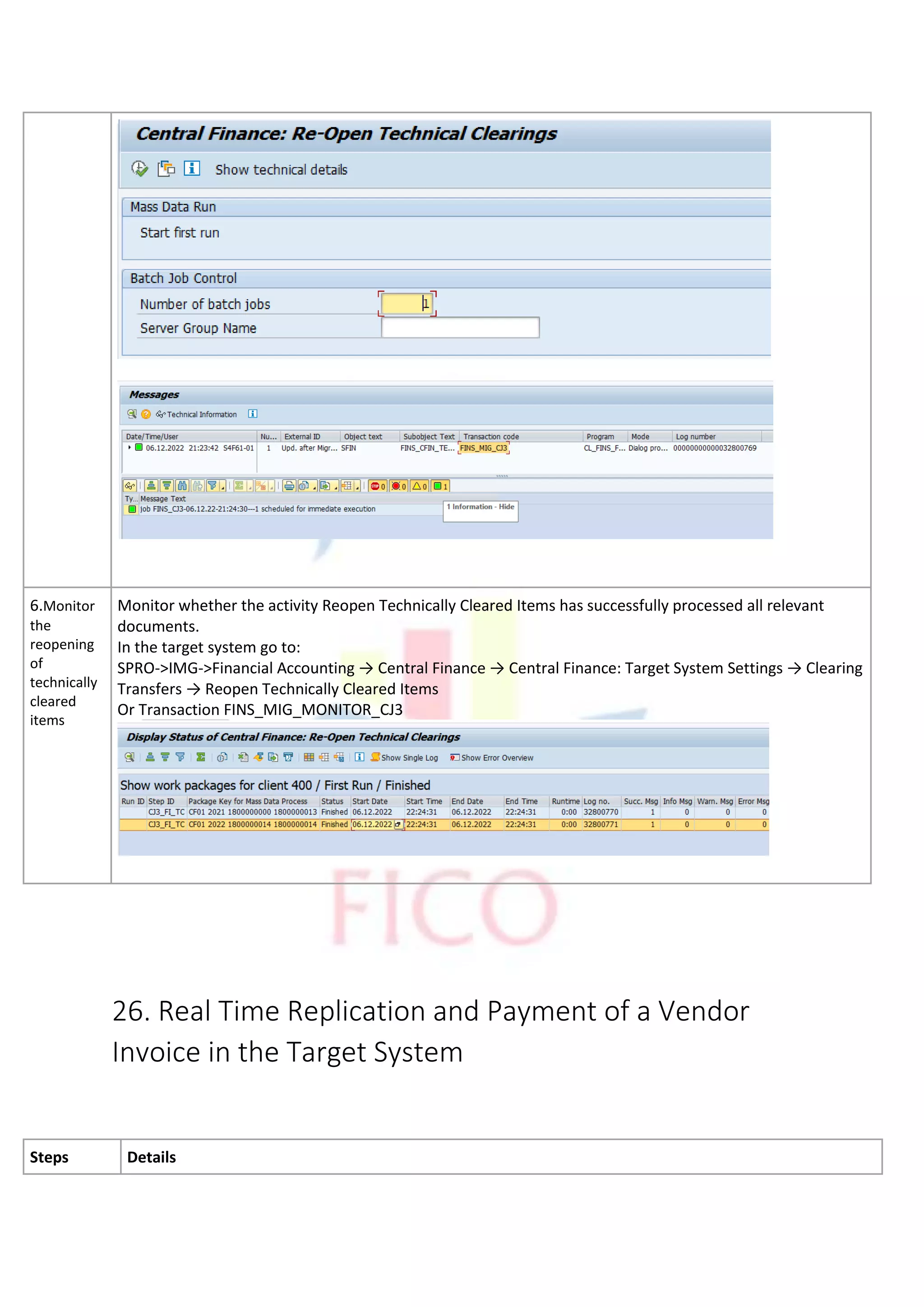 6.Monitor
the
reopening
of
technically
cleared
items
Monitor whether the activity Reopen Technically Cleared Items has successfully processed all relevant
documents.
In the target system go to:
SPRO->IMG->Financial Accounting → Central Finance → Central Finance: Target System Settings → Clearing
Transfers → Reopen Technically Cleared Items
Or Transaction FINS_MIG_MONITOR_CJ3
26. Real Time Replication and Payment of a Vendor
Invoice in the Target System
Steps Details
 