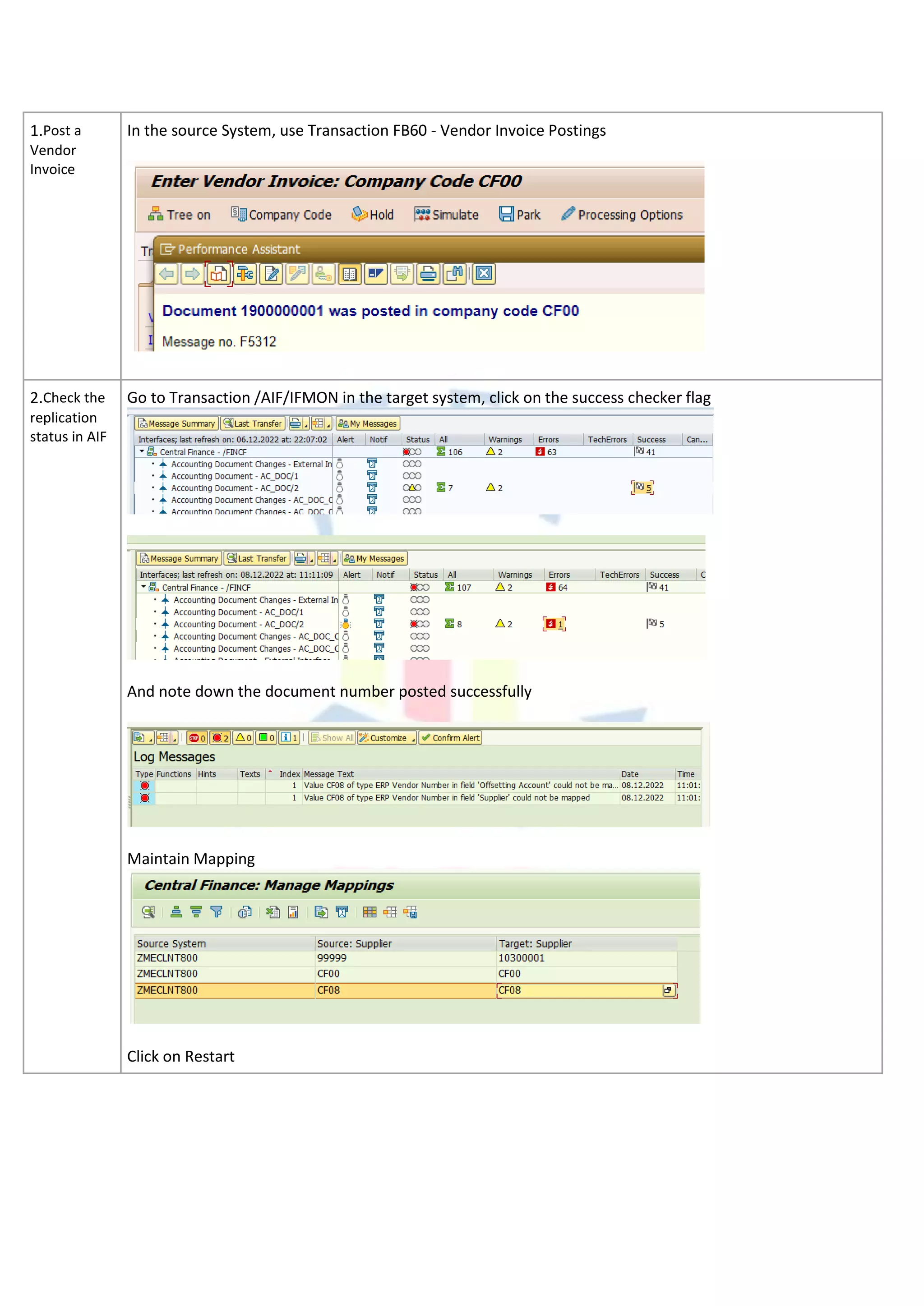 1.Post a
Vendor
Invoice
In the source System, use Transaction FB60 - Vendor Invoice Postings
2.Check the
replication
status in AIF
Go to Transaction /AIF/IFMON in the target system, click on the success checker flag
And note down the document number posted successfully
Maintain Mapping
Click on Restart
 