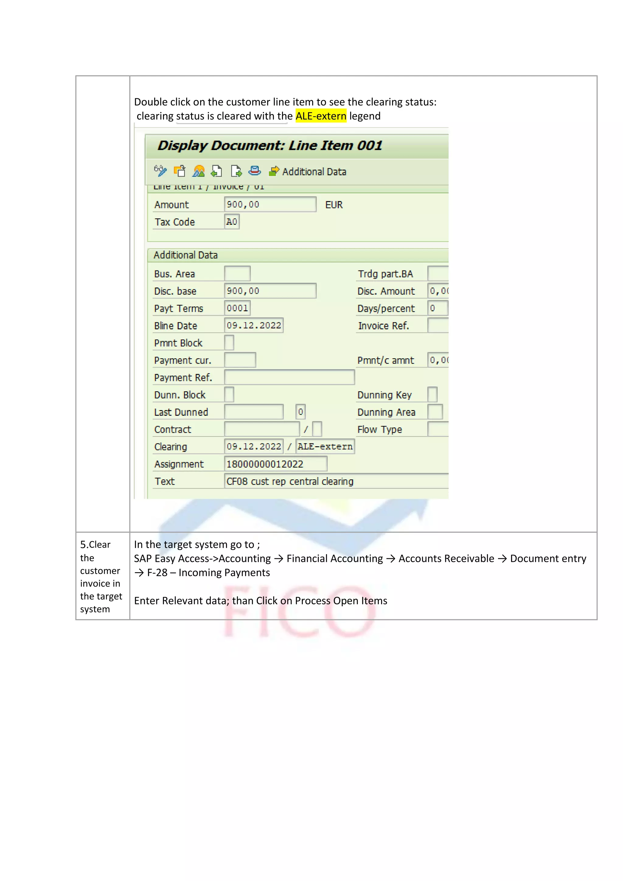Double click on the customer line item to see the clearing status:
clearing status is cleared with the ALE-extern legend
5.Clear
the
customer
invoice in
the target
system
In the target system go to ;
SAP Easy Access->Accounting → Financial Accounting → Accounts Receivable → Document entry
→ F-28 – Incoming Payments
Enter Relevant data; than Click on Process Open Items
 