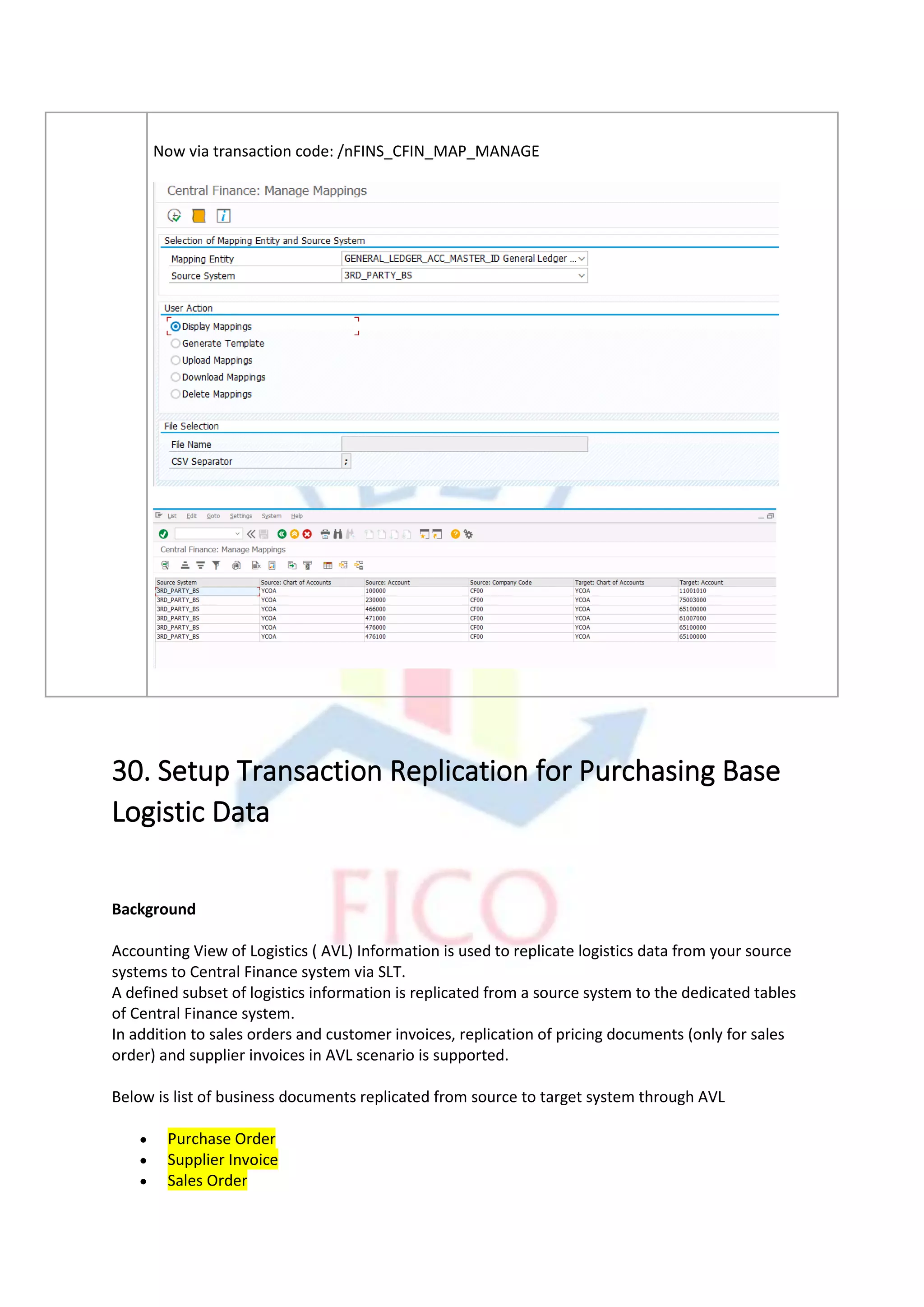 Now via transaction code: /nFINS_CFIN_MAP_MANAGE
30. Setup Transaction Replication for Purchasing Base
Logistic Data
Background
Accounting View of Logistics ( AVL) Information is used to replicate logistics data from your source
systems to Central Finance system via SLT.
A defined subset of logistics information is replicated from a source system to the dedicated tables
of Central Finance system.
In addition to sales orders and customer invoices, replication of pricing documents (only for sales
order) and supplier invoices in AVL scenario is supported.
Below is list of business documents replicated from source to target system through AVL
• Purchase Order
• Supplier Invoice
• Sales Order
 