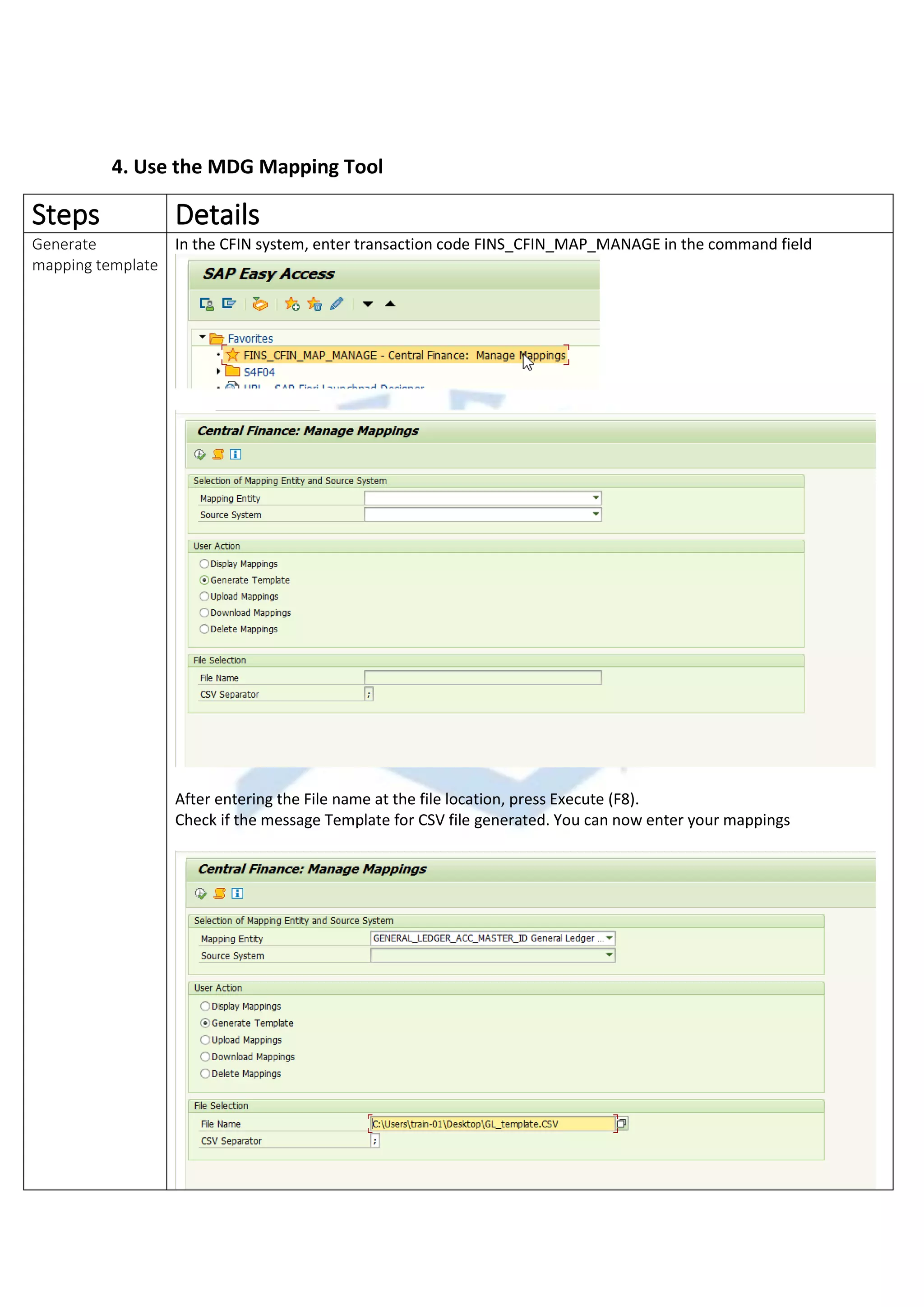 4. Use the MDG Mapping Tool
Steps Details
Generate
mapping template
In the CFIN system, enter transaction code FINS_CFIN_MAP_MANAGE in the command field
After entering the File name at the file location, press Execute (F8).
Check if the message Template for CSV file generated. You can now enter your mappings
 