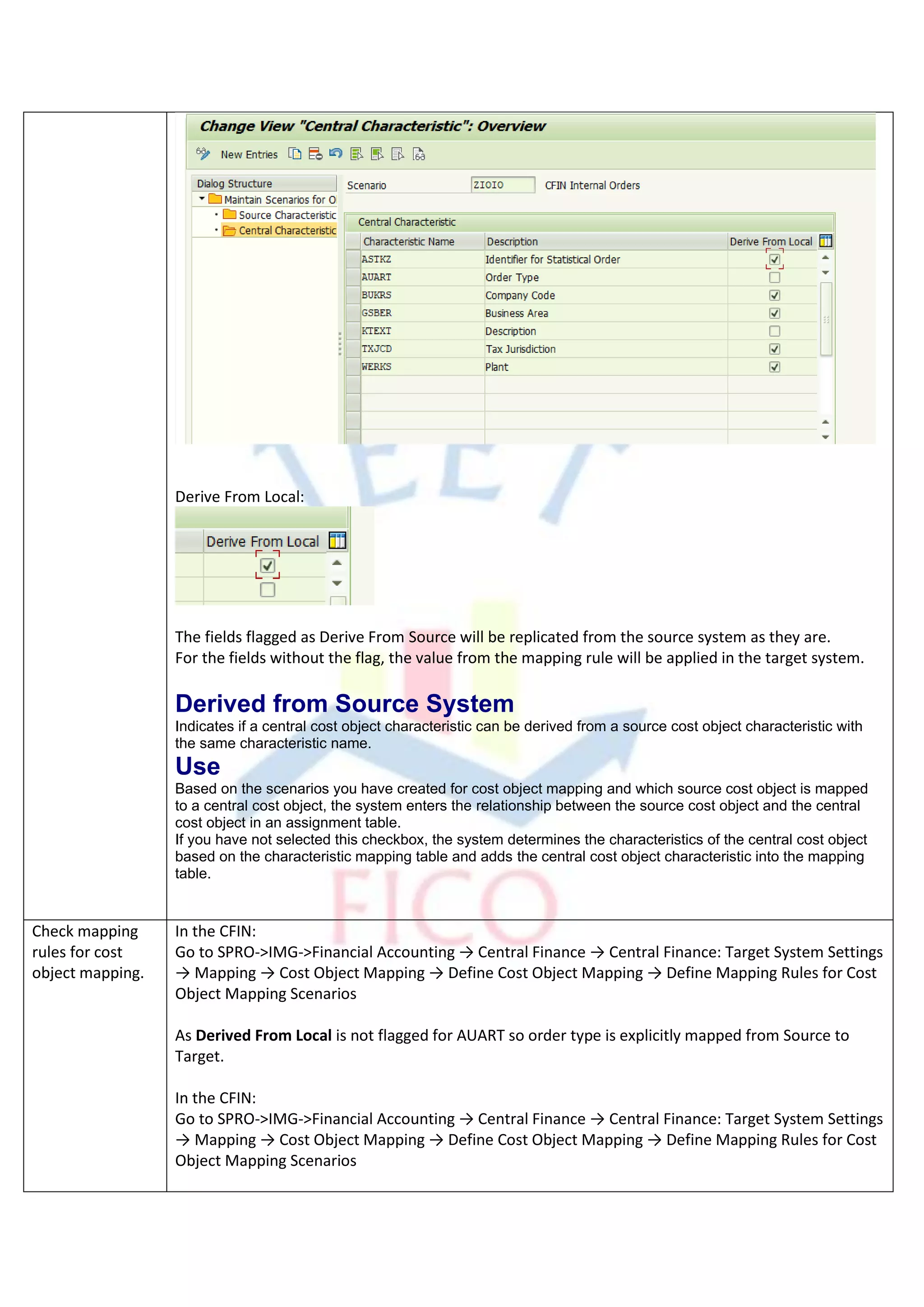 Derive From Local:
The fields flagged as Derive From Source will be replicated from the source system as they are.
For the fields without the flag, the value from the mapping rule will be applied in the target system.
Derived from Source System
Indicates if a central cost object characteristic can be derived from a source cost object characteristic with
the same characteristic name.
Use
Based on the scenarios you have created for cost object mapping and which source cost object is mapped
to a central cost object, the system enters the relationship between the source cost object and the central
cost object in an assignment table.
If you have not selected this checkbox, the system determines the characteristics of the central cost object
based on the characteristic mapping table and adds the central cost object characteristic into the mapping
table.
Check mapping
rules for cost
object mapping.
In the CFIN:
Go to SPRO->IMG->Financial Accounting → Central Finance → Central Finance: Target System Settings
→ Mapping → Cost Object Mapping → Define Cost Object Mapping → Define Mapping Rules for Cost
Object Mapping Scenarios
As Derived From Local is not flagged for AUART so order type is explicitly mapped from Source to
Target.
In the CFIN:
Go to SPRO->IMG->Financial Accounting → Central Finance → Central Finance: Target System Settings
→ Mapping → Cost Object Mapping → Define Cost Object Mapping → Define Mapping Rules for Cost
Object Mapping Scenarios
 