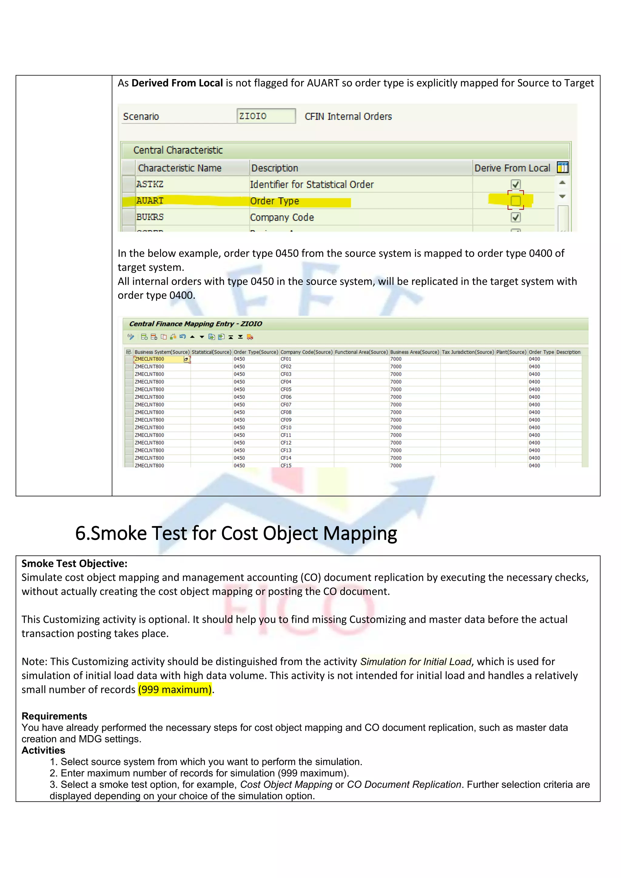 As Derived From Local is not flagged for AUART so order type is explicitly mapped for Source to Target
In the below example, order type 0450 from the source system is mapped to order type 0400 of
target system.
All internal orders with type 0450 in the source system, will be replicated in the target system with
order type 0400.
6.Smoke Test for Cost Object Mapping
Smoke Test Objective:
Simulate cost object mapping and management accounting (CO) document replication by executing the necessary checks,
without actually creating the cost object mapping or posting the CO document.
This Customizing activity is optional. It should help you to find missing Customizing and master data before the actual
transaction posting takes place.
Note: This Customizing activity should be distinguished from the activity Simulation for Initial Load, which is used for
simulation of initial load data with high data volume. This activity is not intended for initial load and handles a relatively
small number of records (999 maximum).
Requirements
You have already performed the necessary steps for cost object mapping and CO document replication, such as master data
creation and MDG settings.
Activities
1. Select source system from which you want to perform the simulation.
2. Enter maximum number of records for simulation (999 maximum).
3. Select a smoke test option, for example, Cost Object Mapping or CO Document Replication. Further selection criteria are
displayed depending on your choice of the simulation option.
 
