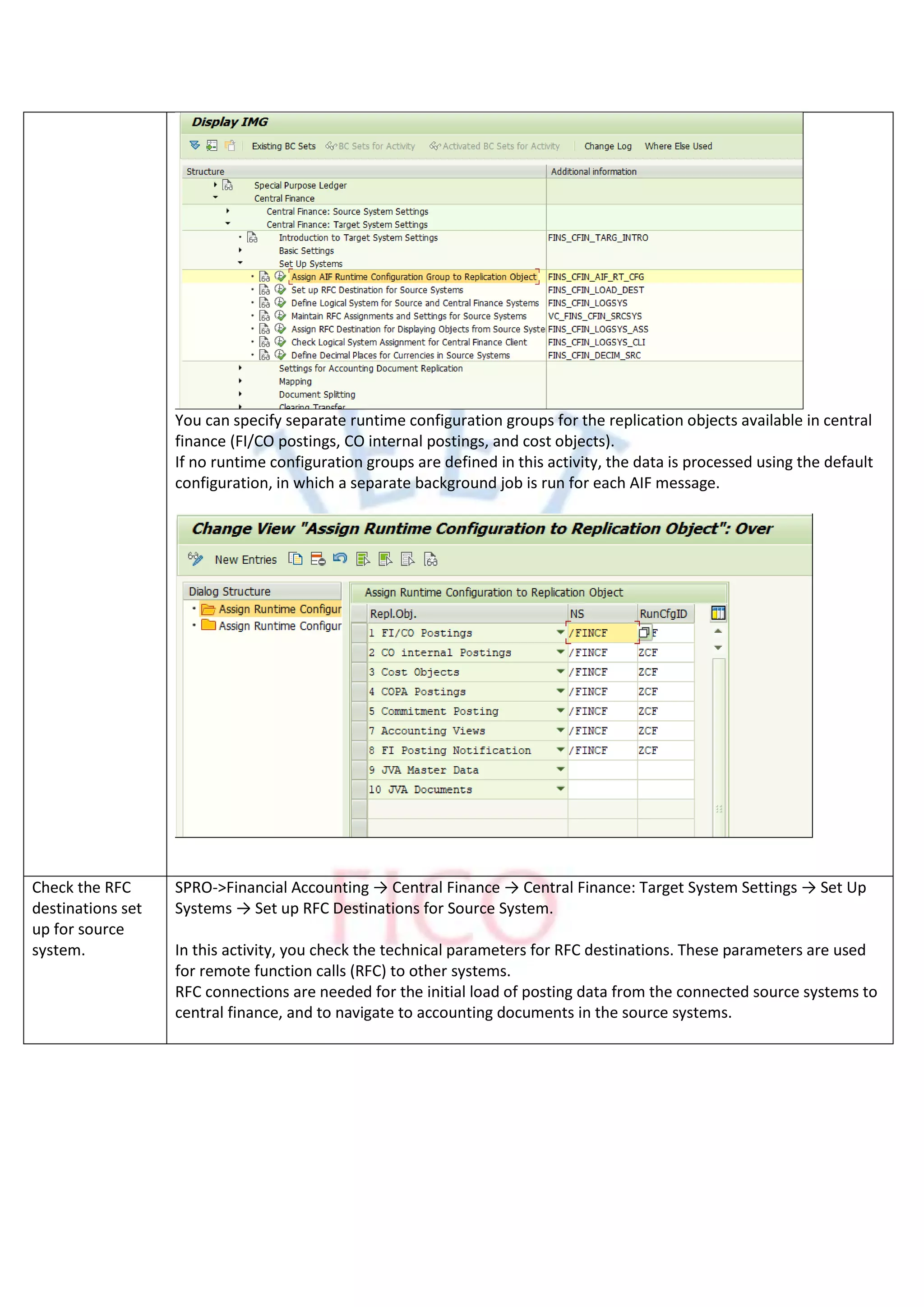 You can specify separate runtime configuration groups for the replication objects available in central
finance (FI/CO postings, CO internal postings, and cost objects).
If no runtime configuration groups are defined in this activity, the data is processed using the default
configuration, in which a separate background job is run for each AIF message.
Check the RFC
destinations set
up for source
system.
SPRO->Financial Accounting → Central Finance → Central Finance: Target System Settings → Set Up
Systems → Set up RFC Destinations for Source System.
In this activity, you check the technical parameters for RFC destinations. These parameters are used
for remote function calls (RFC) to other systems.
RFC connections are needed for the initial load of posting data from the connected source systems to
central finance, and to navigate to accounting documents in the source systems.
 