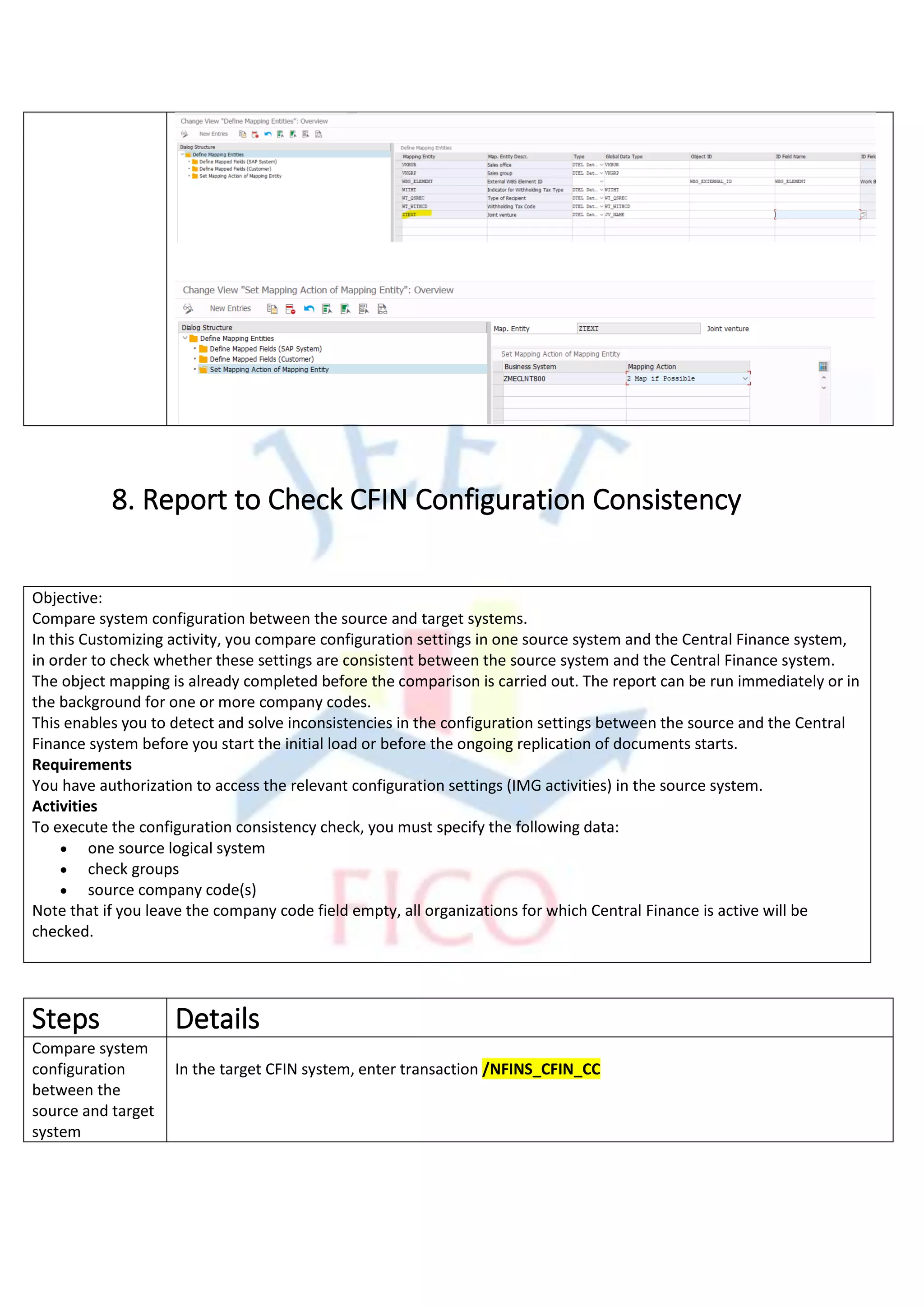 8. Report to Check CFIN Configuration Consistency
Objective:
Compare system configuration between the source and target systems.
In this Customizing activity, you compare configuration settings in one source system and the Central Finance system,
in order to check whether these settings are consistent between the source system and the Central Finance system.
The object mapping is already completed before the comparison is carried out. The report can be run immediately or in
the background for one or more company codes.
This enables you to detect and solve inconsistencies in the configuration settings between the source and the Central
Finance system before you start the initial load or before the ongoing replication of documents starts.
Requirements
You have authorization to access the relevant configuration settings (IMG activities) in the source system.
Activities
To execute the configuration consistency check, you must specify the following data:
• one source logical system
• check groups
• source company code(s)
Note that if you leave the company code field empty, all organizations for which Central Finance is active will be
checked.
Steps Details
Compare system
configuration
between the
source and target
system
In the target CFIN system, enter transaction /NFINS_CFIN_CC
 
