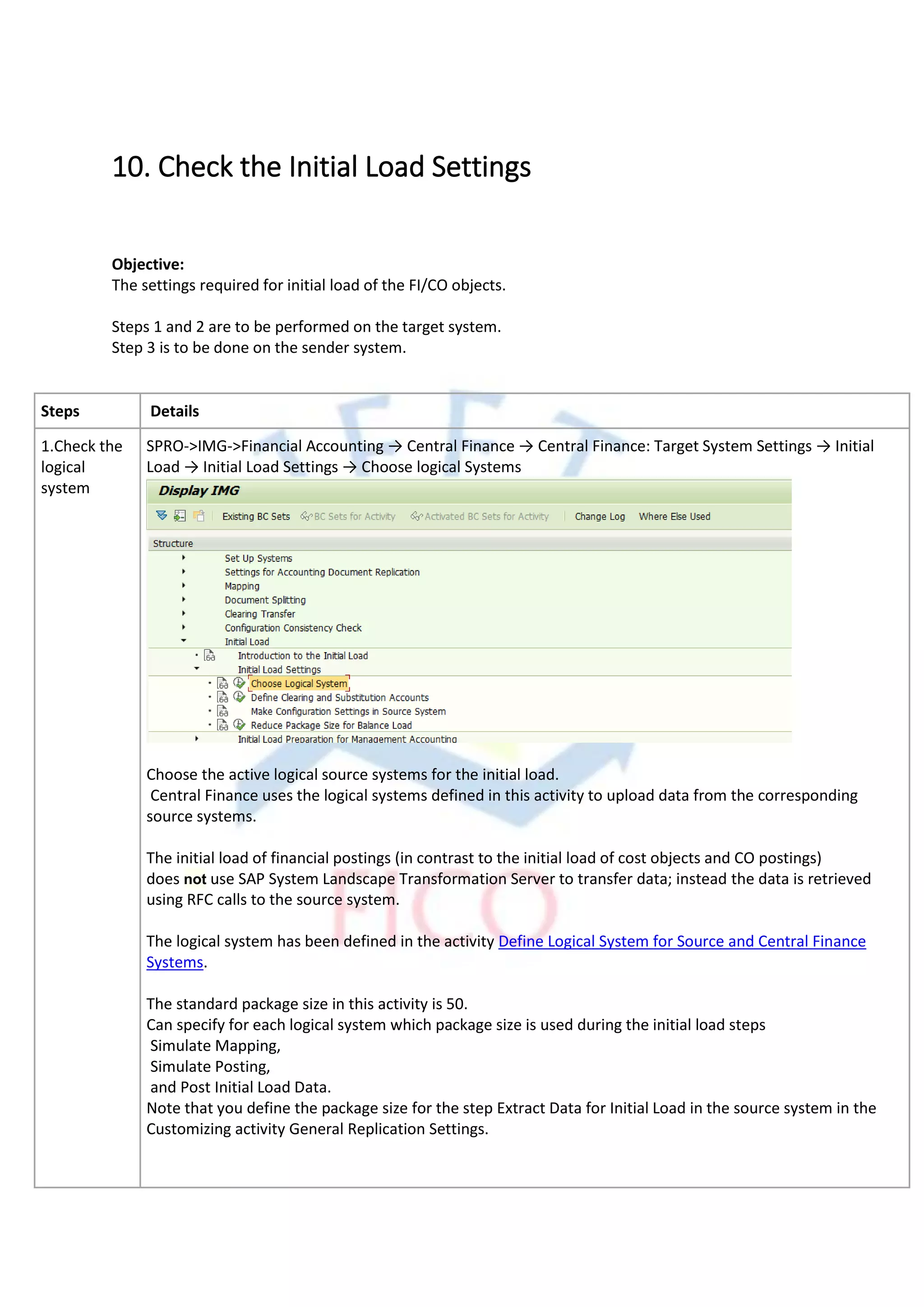 10. Check the Initial Load Settings
Objective:
The settings required for initial load of the FI/CO objects.
Steps 1 and 2 are to be performed on the target system.
Step 3 is to be done on the sender system.
Steps Details
1.Check the
logical
system
SPRO->IMG->Financial Accounting → Central Finance → Central Finance: Target System Settings → Initial
Load → Initial Load Settings → Choose logical Systems
Choose the active logical source systems for the initial load.
Central Finance uses the logical systems defined in this activity to upload data from the corresponding
source systems.
The initial load of financial postings (in contrast to the initial load of cost objects and CO postings)
does not use SAP System Landscape Transformation Server to transfer data; instead the data is retrieved
using RFC calls to the source system.
The logical system has been defined in the activity Define Logical System for Source and Central Finance
Systems.
The standard package size in this activity is 50.
Can specify for each logical system which package size is used during the initial load steps
Simulate Mapping,
Simulate Posting,
and Post Initial Load Data.
Note that you define the package size for the step Extract Data for Initial Load in the source system in the
Customizing activity General Replication Settings.
 