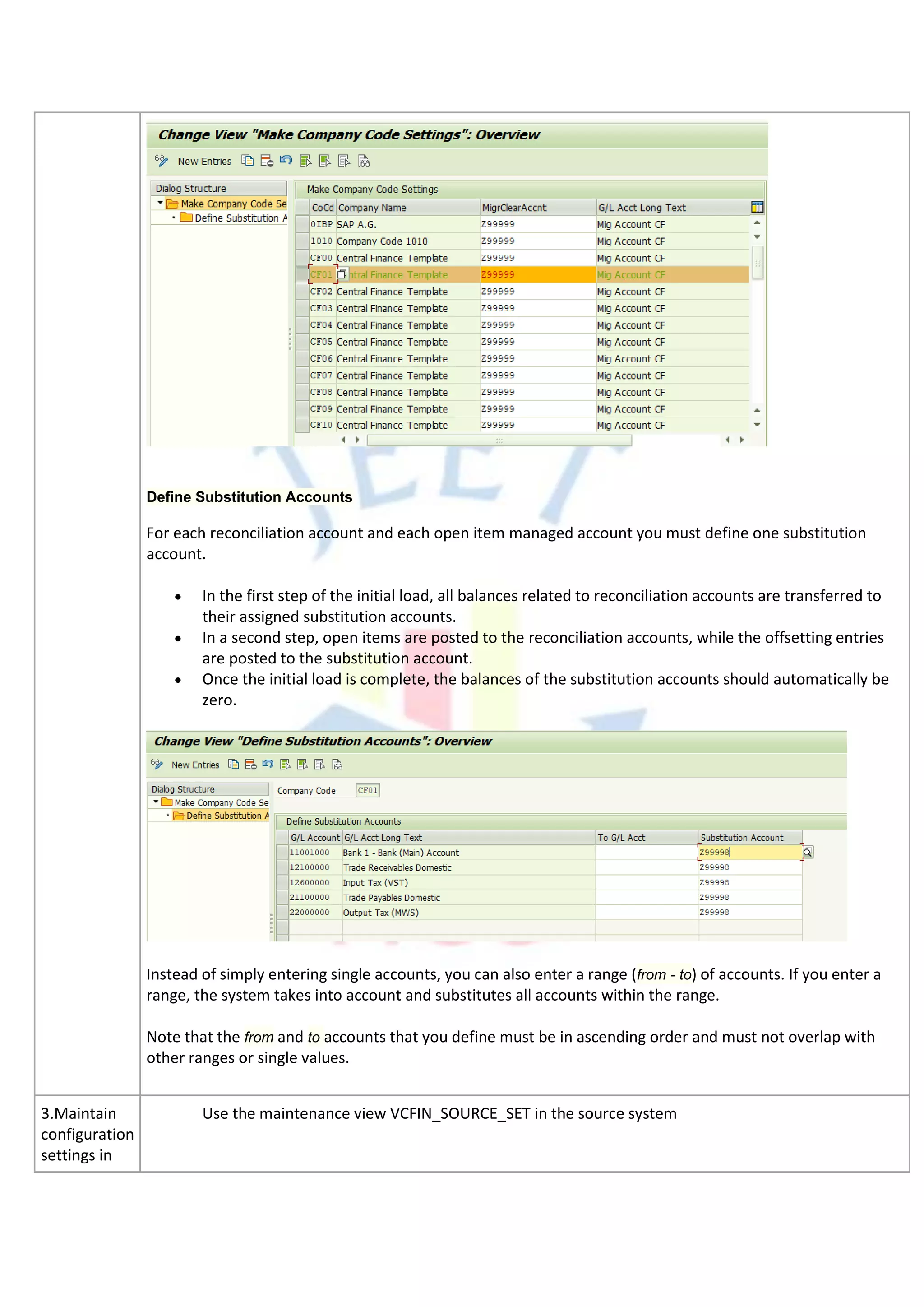 Define Substitution Accounts
For each reconciliation account and each open item managed account you must define one substitution
account.
• In the first step of the initial load, all balances related to reconciliation accounts are transferred to
their assigned substitution accounts.
• In a second step, open items are posted to the reconciliation accounts, while the offsetting entries
are posted to the substitution account.
• Once the initial load is complete, the balances of the substitution accounts should automatically be
zero.
Instead of simply entering single accounts, you can also enter a range (from - to) of accounts. If you enter a
range, the system takes into account and substitutes all accounts within the range.
Note that the from and to accounts that you define must be in ascending order and must not overlap with
other ranges or single values.
3.Maintain
configuration
settings in
Use the maintenance view VCFIN_SOURCE_SET in the source system
 