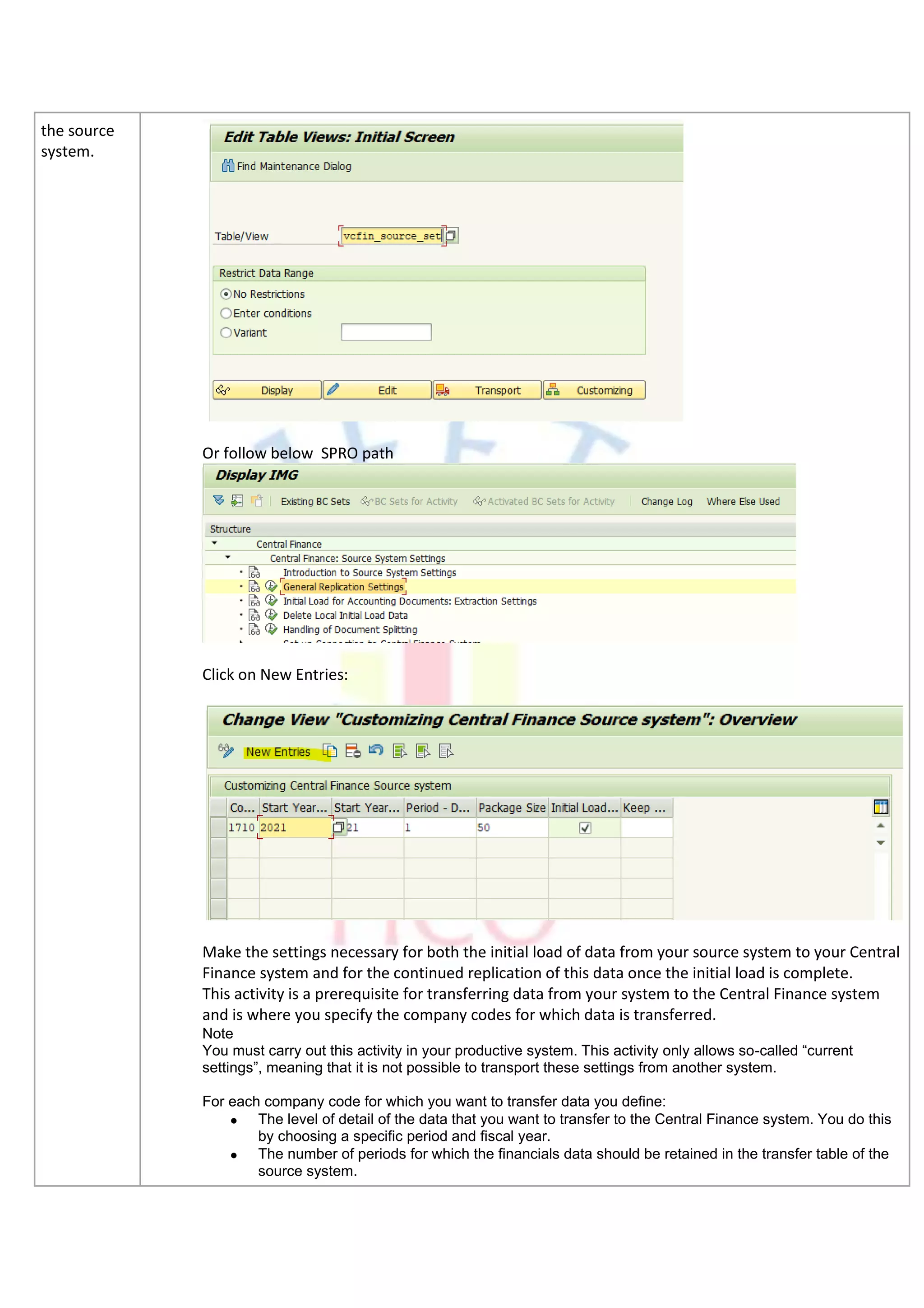 the source
system.
Or follow below SPRO path
Click on New Entries:
Make the settings necessary for both the initial load of data from your source system to your Central
Finance system and for the continued replication of this data once the initial load is complete.
This activity is a prerequisite for transferring data from your system to the Central Finance system
and is where you specify the company codes for which data is transferred.
Note
You must carry out this activity in your productive system. This activity only allows so-called “current
settings”, meaning that it is not possible to transport these settings from another system.
For each company code for which you want to transfer data you define:
• The level of detail of the data that you want to transfer to the Central Finance system. You do this
by choosing a specific period and fiscal year.
• The number of periods for which the financials data should be retained in the transfer table of the
source system.
 