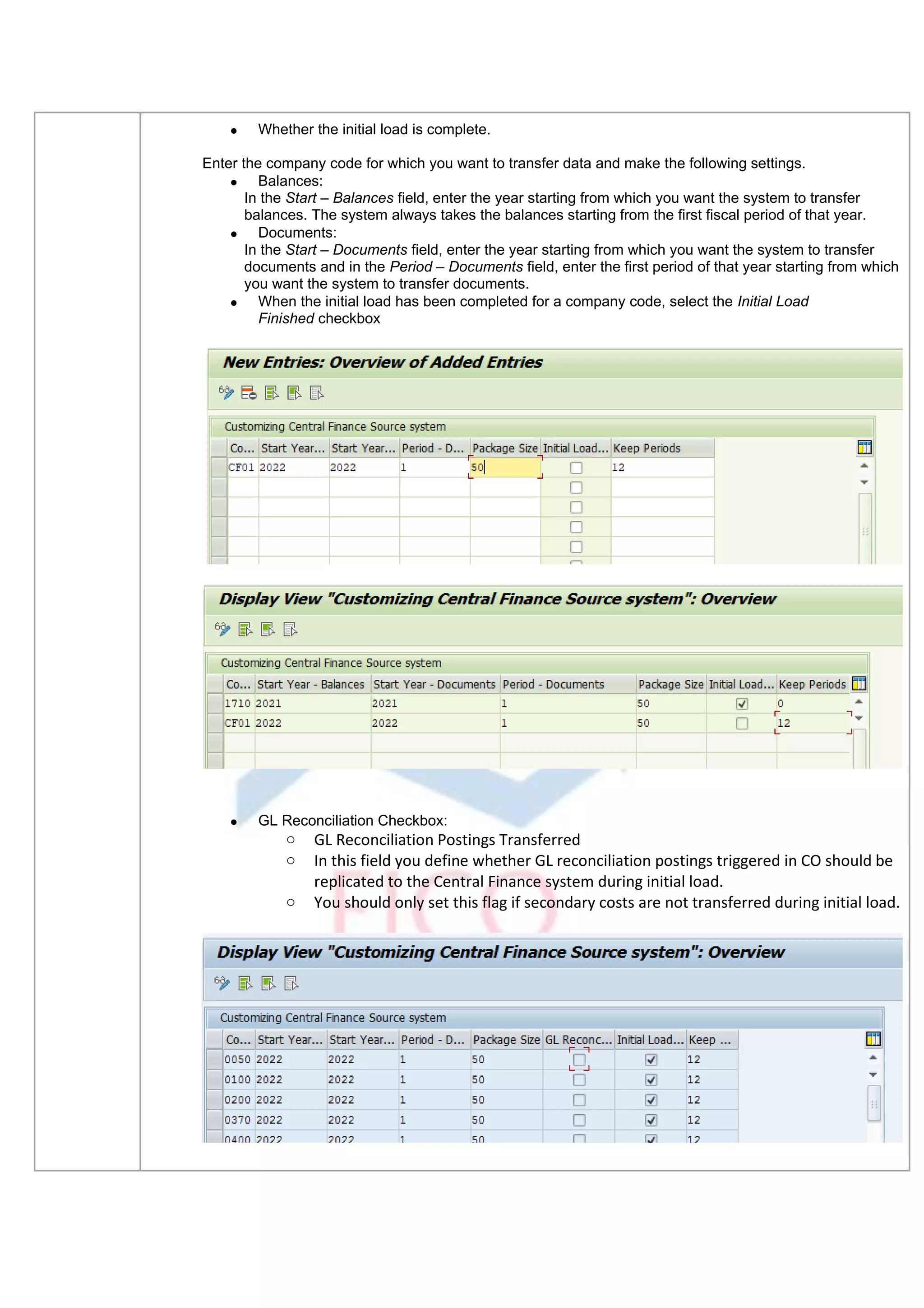 • Whether the initial load is complete.
Enter the company code for which you want to transfer data and make the following settings.
• Balances:
In the Start – Balances field, enter the year starting from which you want the system to transfer
balances. The system always takes the balances starting from the first fiscal period of that year.
• Documents:
In the Start – Documents field, enter the year starting from which you want the system to transfer
documents and in the Period – Documents field, enter the first period of that year starting from which
you want the system to transfer documents.
• When the initial load has been completed for a company code, select the Initial Load
Finished checkbox
• GL Reconciliation Checkbox:
o GL Reconciliation Postings Transferred
o In this field you define whether GL reconciliation postings triggered in CO should be
replicated to the Central Finance system during initial load.
o You should only set this flag if secondary costs are not transferred during initial load.
 