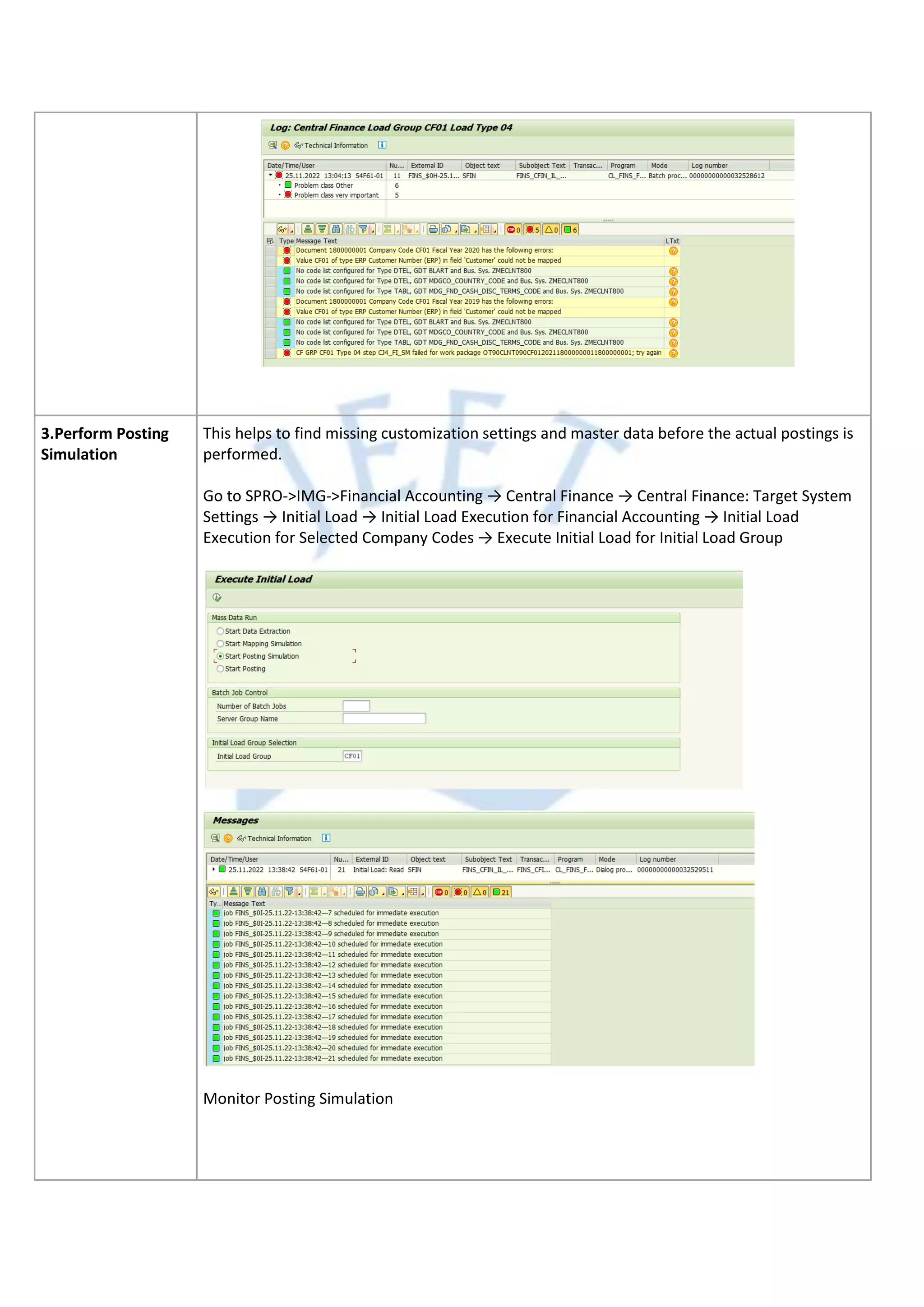 3.Perform Posting
Simulation
This helps to find missing customization settings and master data before the actual postings is
performed.
Go to SPRO->IMG->Financial Accounting → Central Finance → Central Finance: Target System
Settings → Initial Load → Initial Load Execution for Financial Accounting → Initial Load
Execution for Selected Company Codes → Execute Initial Load for Initial Load Group
Monitor Posting Simulation
 