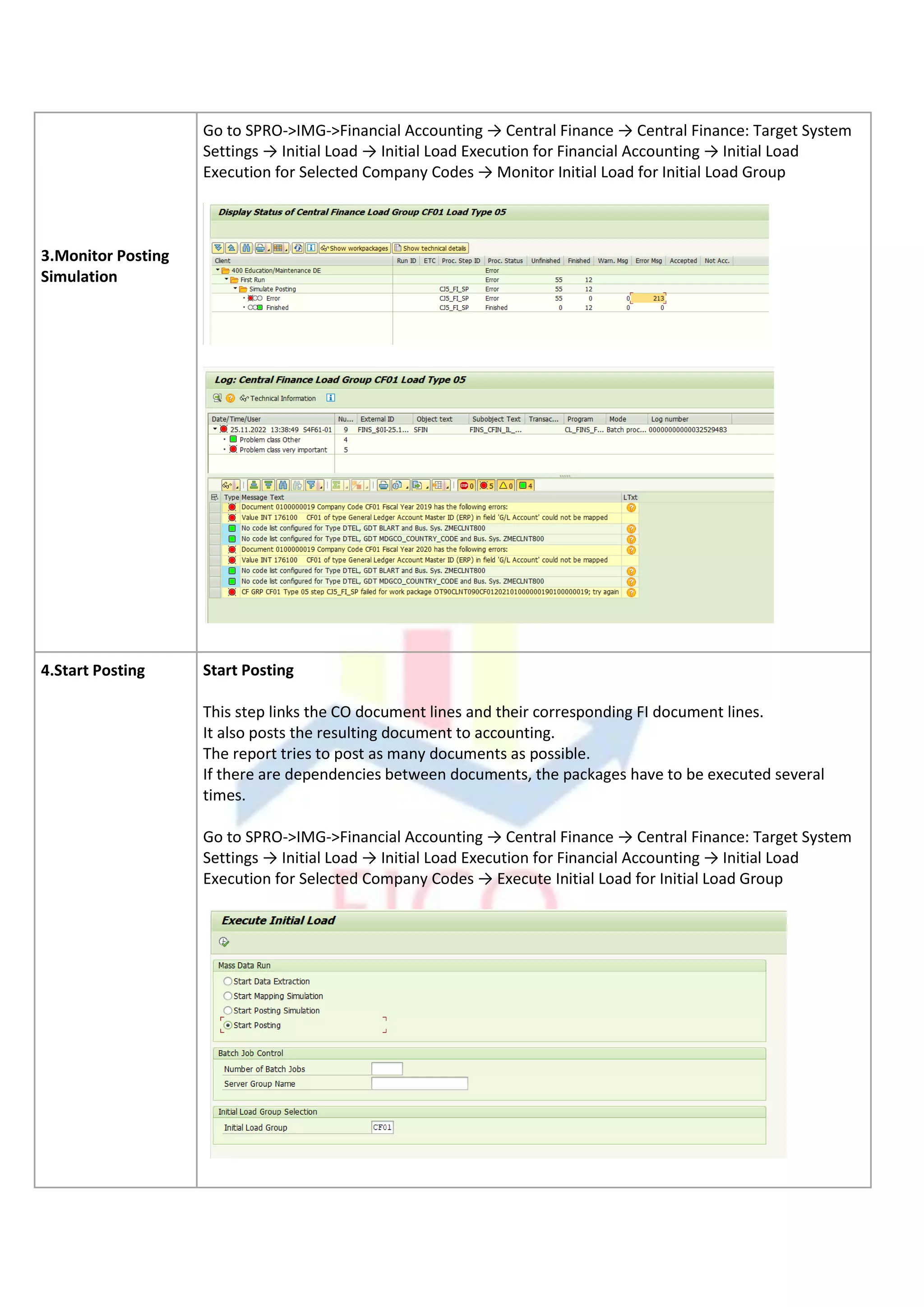 3.Monitor Posting
Simulation
Go to SPRO->IMG->Financial Accounting → Central Finance → Central Finance: Target System
Settings → Initial Load → Initial Load Execution for Financial Accounting → Initial Load
Execution for Selected Company Codes → Monitor Initial Load for Initial Load Group
4.Start Posting Start Posting
This step links the CO document lines and their corresponding FI document lines.
It also posts the resulting document to accounting.
The report tries to post as many documents as possible.
If there are dependencies between documents, the packages have to be executed several
times.
Go to SPRO->IMG->Financial Accounting → Central Finance → Central Finance: Target System
Settings → Initial Load → Initial Load Execution for Financial Accounting → Initial Load
Execution for Selected Company Codes → Execute Initial Load for Initial Load Group
 