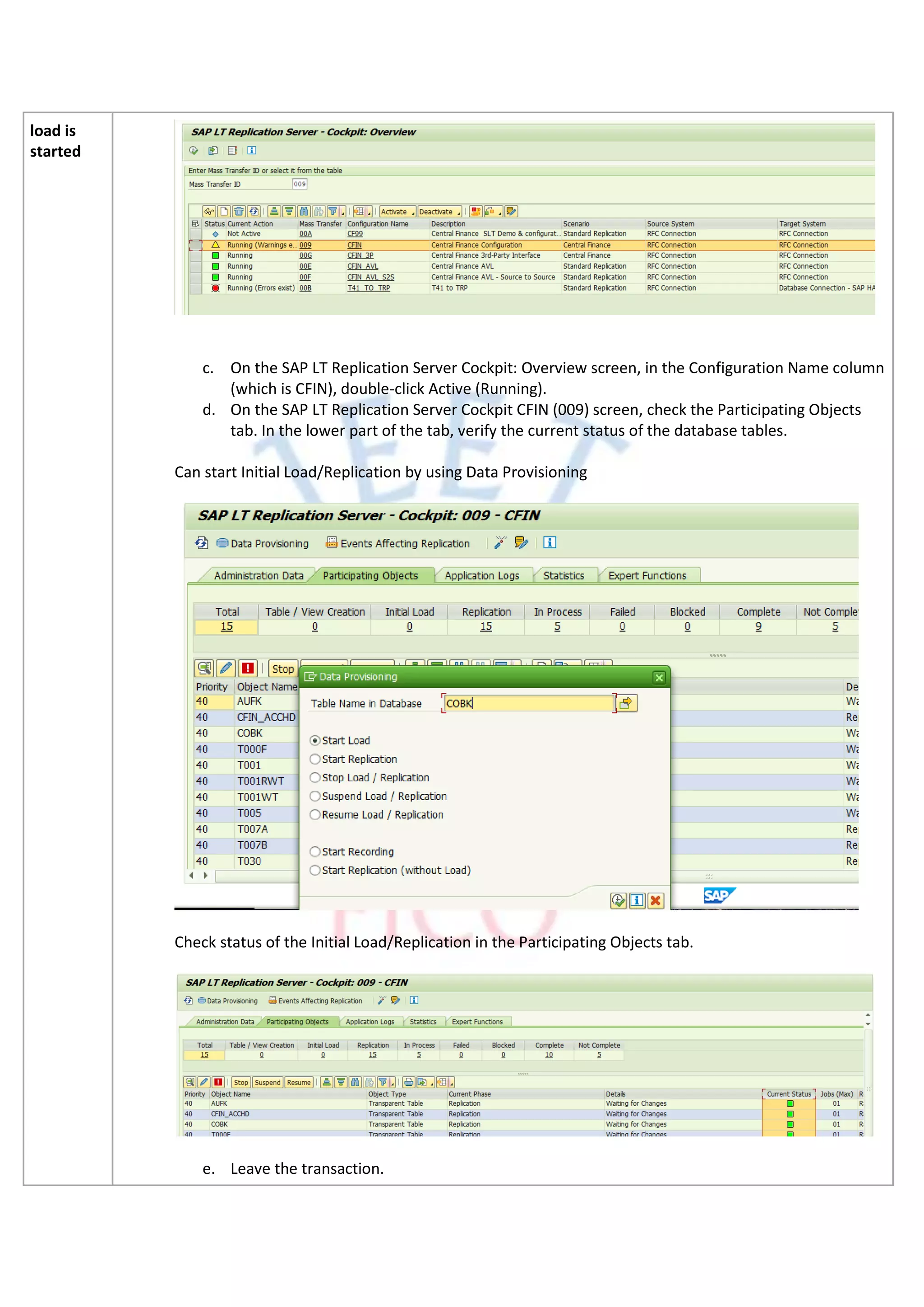 load is
started
c. On the SAP LT Replication Server Cockpit: Overview screen, in the Configuration Name column
(which is CFIN), double-click Active (Running).
d. On the SAP LT Replication Server Cockpit CFIN (009) screen, check the Participating Objects
tab. In the lower part of the tab, verify the current status of the database tables.
Can start Initial Load/Replication by using Data Provisioning
Check status of the Initial Load/Replication in the Participating Objects tab.
e. Leave the transaction.
 